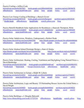 ~
Passive Cooling; by Jeffrey Cook
librarything.com/work/3017811 books.google.com/JXOeHAAACAAJ worldcat.org/oclc/18558276
allbookstores www.bookfinder.com yahoo bing google blekko search search2
Passive Low Energy Cooling of Buildings; by Baruch Givoni
librarything.com/work/4870143 books.google.com/rJsVoRw1geoC worldcat.org/oclc/30319234
~ Kindle book allbookstores bookfinder search.yahoo.com bing
Passive Retrofit Handbook Solar Applications for Residences; by Hancock Thompson, Witte
librarything.com/work/11658497 books.google.com/L7-oNQAACAAJ worldcat.org/oclc/7895609
allbookstores www.bookfinder.com yahoo bing google blekko search search2
Passive Solar: Subdivisions, Windows, Underground; by Herbert Wade
http://www.librarything.com/work/6835782 http://books.google.com/books?id=u9lSAAAAMAAJ
allbookstores www.bookfinder.com yahoo bing google blekko search search2
Passive Solar Alaskan School Prototype Design; by State of Alaska
http://books.google.com/books?id=jrmsGwAACAAJ http://www.worldcat.org/oclc/9100037
allbookstores www.bookfinder.com yahoo bing google blekko search search2
Passive Solar Architecture: Heating, Cooling, Ventilation and Daylighting Using Natural Flows; by
David Bainbridge
librarything.com/work/10527583 books.google.com/gD687keMhLwC worldcat.org/oclc/630467471
~ Kindle book ~ Nook book ~ Google Electronic book allbookstores bookfinder yahoo
Passive Solar Architecture in Europe; by Ralph M. Lebens
librarything.com/work/4132925 books.google.com/B1vzAAAAMAAJ worldcat.org/oclc/7736972
allbookstores www.bookfinder.com yahoo bing google blekko search search2
Passive Solar Architecture, Logic and Beauty: 35 Outstanding Houses Across the United States; by
David Wright
librarything.com/work/5429603 books.google.com/pg9UAAAAMAAJ worldcat.org/oclc/8194023
allbookstores www.bookfinder.com yahoo bing google blekko search search2
Passive Solar Buildings; by J. Douglas Balcomb
http://www.librarything.com/work/13725316 allbookstores bookfinder search.yahoo bing
 
