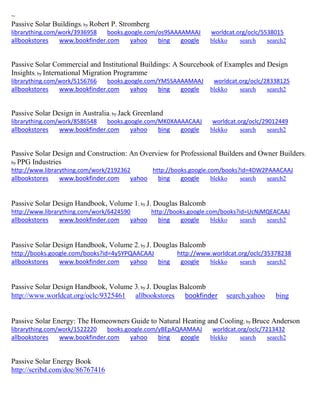 ~
Passive Solar Buildings; by Robert P. Stromberg
librarything.com/work/3936958 books.google.com/os9SAAAAMAAJ worldcat.org/oclc/5538015
allbookstores www.bookfinder.com yahoo bing google blekko search search2
Passive Solar Commercial and Institutional Buildings: A Sourcebook of Examples and Design
Insights; by International Migration Programme
librarything.com/work/5156766 books.google.com/YM5SAAAAMAAJ worldcat.org/oclc/28338125
allbookstores www.bookfinder.com yahoo bing google blekko search search2
Passive Solar Design in Australia; by Jack Greenland
librarything.com/work/8586548 books.google.com/MK0XAAAACAAJ worldcat.org/oclc/29012449
allbookstores www.bookfinder.com yahoo bing google blekko search search2
Passive Solar Design and Construction: An Overview for Professional Builders and Owner Builders;
by PPG Industries
http://www.librarything.com/work/2192362 http://books.google.com/books?id=4DW2PAAACAAJ
allbookstores www.bookfinder.com yahoo bing google blekko search search2
Passive Solar Design Handbook, Volume 1; by J. Douglas Balcomb
http://www.librarything.com/work/6424590 http://books.google.com/books?id=UcNjMQEACAAJ
allbookstores www.bookfinder.com yahoo bing google blekko search search2
Passive Solar Design Handbook, Volume 2; by J. Douglas Balcomb
http://books.google.com/books?id=4y5YPQAACAAJ http://www.worldcat.org/oclc/35378238
allbookstores www.bookfinder.com yahoo bing google blekko search search2
Passive Solar Design Handbook, Volume 3; by J. Douglas Balcomb
http://www.worldcat.org/oclc/9325461 allbookstores bookfinder search.yahoo bing
Passive Solar Energy: The Homeowners Guide to Natural Heating and Cooling; by Bruce Anderson
librarything.com/work/1522220 books.google.com/yBEpAQAAMAAJ worldcat.org/oclc/7213432
allbookstores www.bookfinder.com yahoo bing google blekko search search2
Passive Solar Energy Book
http://scribd.com/doc/86767416
 
