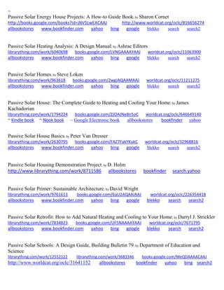 ~
Passive Solar Energy House Projects: A How-to Guide Book; by Sharon Cornet
http://books.google.com/books?id=jNVSLwEACAAJ http://www.worldcat.org/oclc/816656274
allbookstores www.bookfinder.com yahoo bing google blekko search search2
Passive Solar Heating Analysis: A Design Manual; by Ashrae Editors
librarything.com/work/6040698 books.google.com/LVNGAAAAYAAJ worldcat.org/oclc/11063900
allbookstores www.bookfinder.com yahoo bing google blekko search search2
Passive Solar Homes; by Steve Loken
librarything.com/work/963618 books.google.com/2wgJAQAAMAAJ worldcat.org/oclc/11211275
allbookstores www.bookfinder.com yahoo bing google blekko search search2
Passive Solar House: The Complete Guide to Heating and Cooling Your Home; by James
Kachadorian
librarything.com/work/1794224 books.google.com/ZJOAJNe8n5oC worldcat.org/oclc/646649140
~ Kindle book ~ Nook book ~ Google Electronic book allbookstores bookfinder yahoo
Passive Solar House Basics; by Peter Van Dresser
librarything.com/work/2630795 books.google.com/FAZ7FakYKukC worldcat.org/oclc/32968816
allbookstores www.bookfinder.com yahoo bing google blekko search search2
Passive Solar Housing Demonstration Project; by D. Holm
http://www.librarything.com/work/8711586 allbookstores bookfinder search.yahoo
Passive Solar Primer: Sustainable Architecture; by David Wright
librarything.com/work/9761613 books.google.com/6aU2AQAAIAAJ worldcat.org/oclc/226354418
allbookstores www.bookfinder.com yahoo bing google blekko search search2
Passive Solar Retrofit: How to Add Natural Heating and Cooling to Your Home; by Darryl J. Strickler
librarything.com/work/7834823 books.google.com/UF5NAAAAYAAJ worldcat.org/oclc/7671795
allbookstores www.bookfinder.com yahoo bing google blekko search search2
Passive Solar Schools: A Design Guide, Building Bulletin 79; by Department of Education and
Science
librarything.com/work/12552122 librarything.com/work/3683346 books.google.com/MeQDAAAACAAJ
http://www.worldcat.org/oclc/31641152 allbookstores bookfinder yahoo bing search2
 