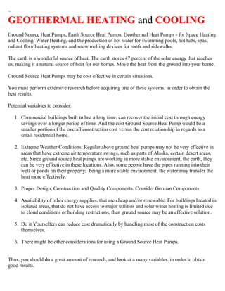 ~
GEOTHERMAL HEATING and COOLING
Ground Source Heat Pumps, Earth Source Heat Pumps, Geothermal Heat Pumps - for Space Heating
and Cooling, Water Heating, and the production of hot water for swimming pools, hot tubs, spas,
radiant floor heating systems and snow melting devices for roofs and sidewalks.
The earth is a wonderful source of heat. The earth stores 47 percent of the solar energy that reaches
us, making it a natural source of heat for our homes. Move the heat from the ground into your home.
Ground Source Heat Pumps may be cost effective in certain situations.
You must perform extensive research before acquiring one of these systems, in order to obtain the
best results.
Potential variables to consider:
1. Commercial buildings built to last a long time, can recover the initial cost through energy
savings over a longer period of time. And the cost Ground Source Heat Pump would be a
smaller portion of the overall construction cost versus the cost relationship in regards to a
small residential home.
2. Extreme Weather Conditions: Regular above ground heat pumps may not be very effective in
areas that have extreme air temperature swings, such as parts of Alaska, certain desert areas,
etc. Since ground source heat pumps are working in more stable environment, the earth, they
can be very effective in these locations. Also, some people have the pipes running into their
well or ponds on their property; being a more stable environment, the water may transfer the
heat more effectively.
3. Proper Design, Construction and Quality Components. Consider German Components
4. Availability of other energy supplies, that are cheap and/or renewable. For buildings located in
isolated areas, that do not have access to major utilities and solar water heating is limited due
to cloud conditions or building restrictions, then ground source may be an effective solution.
5. Do it Yourselfers can reduce cost dramatically by handling most of the construction costs
themselves.
6. There might be other considerations for using a Ground Source Heat Pumps.
Thus, you should do a great amount of research, and look at a many variables, in order to obtain
good results.
 