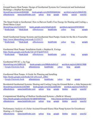 ~
Ground Source Heat Pumps: Design of Geothermal Systems for Commercial and Institutional
Buildings; by Stephen Kavanaugh
librarything.com/work/8504380 books.google.com/WV9OAQAAIAAJ worldcat.org/oclc/40626785
allbookstores www.bookfinder.com yahoo bing google blekko search search2
The Smart Guide to Geothermal: How to Harvest Earth's Free Energy for Heating and Cooling; by
Donal Blaise Lloyd
librarything.com/11153177 books.google.com/rtZJqCCakrEC worldcat.org/oclc/676728323
~ Kindle book ~ Nook book allbookstores bookfinder yahoo bing google
Small Geothermal Energy Systems and Geothermal Heat Pumps: Guide for the Do-it-Yourselfer
http://www.librarything.com/work/11153177
~ Kindle book ~ Nook book allbookstores bookfinder yahoo bing google
Geothermal Heat Pumps: Installation Guide; by Stephen K. Ewings
http://books.google.com/books?id=zUY5psh5YiUC
~ Kindle book ~ Nook book allbookstores bookfinder yahoo bing google
Geothermal HVAC; by Jay Egg
librarything.com/10891141 books.google.com/R8bBuba0H1cC worldcat.org/oclc/681617808
~ Google Electronic book allbookstores bookfinder yahoo bing google
Geothermal Heat Pumps: A Guide for Planning and Installing
http://books.google.com/books?id=ufUcxuT_sDEC
~ Google Electronic book allbookstores bookfinder yahoo bing google
Residential Geothermal Systems: Heating and Cooling Using the Ground Below; by John Stojanowski
librarything.com/work/12367844 books.google.com/CA12uQAACAAJ worldcat.org/oclc/754144177
allbookstores www.bookfinder.com yahoo bing google blekko search search2
Computational Modeling of Shallow Geothermal Systems; by Rafid al- Khoury
http://books.google.com/books?id=Q8WhKBft07gC http://www.worldcat.org/oclc/613423554
allbookstores www.bookfinder.com yahoo bing google blekko search search2
Performance Analysis of a Solar-Assisted Ground-Source Heat Pump System for Greenhouse
Heating; by O. Ozgener
allbookstores www.bookfinder.com yahoo bing google blekko search search2
 