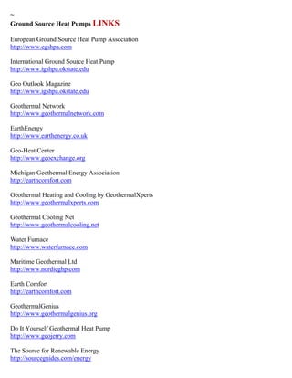 ~
Ground Source Heat Pumps LINKS
European Ground Source Heat Pump Association
http://www.egshpa.com
International Ground Source Heat Pump
http://www.igshpa.okstate.edu
Geo Outlook Magazine
http://www.igshpa.okstate.edu
Geothermal Network
http://www.geothermalnetwork.com
EarthEnergy
http://www.earthenergy.co.uk
Geo-Heat Center
http://www.geoexchange.org
Michigan Geothermal Energy Association
http://earthcomfort.com
Geothermal Heating and Cooling by GeothermalXperts
http://www.geothermalxperts.com
Geothermal Cooling Net
http://www.geothermalcooling.net
Water Furnace
http://www.waterfurnace.com
Maritime Geothermal Ltd
http://www.nordicghp.com
Earth Comfort
http://earthcomfort.com
GeothermalGenius
http://www.geothermalgenius.org
Do It Yourself Geothermal Heat Pump
http://www.geojerry.com
The Source for Renewable Energy
http://sourceguides.com/energy
 