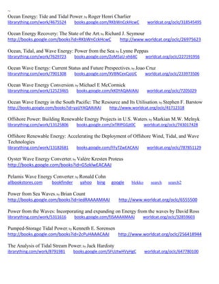 ~
Ocean Energy: Tide and Tidal Power; by Roger Henri Charlier
librarything.com/work/4675524 books.google.com/RKbWnCckHcwC worldcat.org/oclc/318545495
Ocean Energy Recovery: The State of the Art; by Richard J. Seymour
http://books.google.com/books?id=RKbWnCckHcwC http://www.worldcat.org/oclc/26975623
Ocean, Tidal, and Wave Energy: Power from the Sea; by Lynne Peppas
librarything.com/work/7629723 books.google.com/ZoM5aU-xh64C worldcat.org/oclc/227191956
Ocean Wave Energy: Current Status and Future Prespectives; by Joao Cruz
librarything.com/work/7901308 books.google.com/XVBNCexCjoUC worldcat.org/oclc/233973506
Ocean Wave Energy Conversion; by Michael E McCormick
librarything.com/work/12523465 books.google.com/kK0YAQAAIAAJ worldcat.org/oclc/7205029
Ocean Wave Energy in the South Pacific: The Resource and Its Utilisation; by Stephen F. Barstow
http://books.google.com/books?id=yaUYAQAAIAAJ http://www.worldcat.org/oclc/41712318
Offshore Power: Building Renewable Energy Projects in U.S. Waters; by Markian M.W. Melnyk
librarything.com/work/13125806 books.google.com/JxTRlPGGjt0C worldcat.org/oclc/743017428
Offshore Renewable Energy: Accelerating the Deployment of Offshore Wind, Tidal, and Wave
Technologies
librarything.com/work/13182681 books.google.com/FFyTZwEACAAJ worldcat.org/oclc/787851129
Oyster Wave Energy Converter; by Valère Kresten Proteus
http://books.google.com/books?id=G5zklwEACAAJ
Pelamis Wave Energy Converter; by Ronald Cohn
allbookstores.com bookfinder yahoo bing google blekko search search2
Power from Sea Waves; by Brian Count
http://books.google.com/books?id=IedRAAAAMAAJ http://www.worldcat.org/oclc/6555500
Power from the Waves: Incorporating and expanding on Energy from the waves by David Ross
librarything.com/work/5311616 books.google.com/fJSAAAAMAAJ worldcat.org/oclc/32859603
Pumped-Storage Tidal Power; by Kenneth E. Sorensen
http://books.google.com/books?id=2cPuHAAACAAJ http://www.worldcat.org/oclc/256418944
The Analysis of Tidal Stream Power; by Jack Hardisty
ibrarything.com/work/8791981 books.google.com/SFUztwHVyHgC worldcat.org/oclc/647780100
 