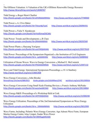 ~
The Offshore Valuation: A Valuation of the UK's Offshore Renewable Energy Resource
http://www.librarything.com/work/13040767
Tidal Energy; by Roger Henri Charlier
http://books.google.com/books?id=xOVRAAAAMAAJ http://www.worldcat.org/oclc/7740060
Tidal Power; by A. Clive Baker
http://books.google.com/books?id=TAose4g7vjoC http://www.worldcat.org/oclc/26096431
Tidal Power; by Yulia V. Karakeyan
http://books.google.com/books?id=ho9JmwEACAAJ
Tidal Power: Trends and Developments; by R Clare
http://books.google.com/books?id=ZRAAAAMAAJ http://www.worldcat.org/oclc/28292560
Tidal Power Plants; by Haeyang Yon'guso
http://books.google.com/books?id=uaUYAQAAIAAJ http://www.worldcat.org/oclc/39377610
Tidal Power: Proceedings of the Symposium Organized; by the Institution of Civil Engineers
http://books.google.com/books?id=x_ayAAAAIAAJ http://www.worldcat.org/oclc/16080662
Utilization of Ocean Waves: Wave to Energy Conversion; by Michael E. McCormick
http://books.google.com/books?id=FftSAAAAMAAJ http://www.worldcat.org/oclc/12947132
Wave and Tidal Energy: International Symposium Proceedings; by J E A Stanbury
http://www.worldcat.org/oclc/13665368
Wave Energy Conversion; by John Brooke
librarything.com/work/8863915 books.google.com/UGAXRwoLZY4C worldcat.org/oclc/491390656
Wave Energy Conversion Using Small Scale Floating Devices; by Francis Anthony McPeake
http://books.google.com/books?id=wzoitwAACAAJ http://www.worldcat.org/oclc/28134864
Wave Energy R&D: Proceedings of a Workshop Held at Cork
http://books.google.com/books?id=1KYYAQAAIAAJ http://www.worldcat.org/oclc/31900248
Wave Energy Utilization: Proceedings of the 2nd International Symposium on Wave Energy
Utilization
http://books.google.com/books?id=e_1RAAAAMAAJ http://www.worldcat.org/oclc/9652999
Wave Farms, Including: Pelamis Wave Energy Converter, Agu Adoura Wave Farm, European
Marine Energy Centre, Islay Limpet, Siadar Wave Power
http://books.google.com/books?id=DKHSygAACAAJ
 