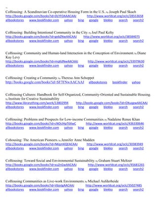 ~
CoHousing: A Scandinavian Co-operative Housing Form in the U.S.; by Joseph Paul Skach
http://books.google.com/books?id=DLYFOAAACAAJ http://www.worldcat.org/oclc/28553658
allbookstores www.bookfinder.com yahoo bing google blekko search search2
CoHousing: Building Intentional Community in the City; by Joel Paul Kelty
http://books.google.com/books?id=gebZNwAACAAJ http://www.worldcat.org/oclc/38584075
allbookstores www.bookfinder.com yahoo bing google blekko search search2
CoHousing: Community and Human-land Interaction in the Conception of Environment; by Diane
Kay Levy
http://books.google.com/books?id=mqKdNwAACAAJ http://www.worldcat.org/oclc/33979630
allbookstores www.bookfinder.com yahoo bing google blekko search search2
CoHousing: Creating a Community; by Theresa Ann Schoppet
http://books.google.com/books?id=SF7FNwAACAAJ allbookstores bookfinder yahoo
CoHousing Cultures: Handbook for Self-Organized, Community-Oriented and Sustainable Housing;
by Institute for Creative Sustainability
http://www.librarything.com/work/13802994 http://books.google.com/books?id=OXuqpwAACAAJ
allbookstores www.bookfinder.com yahoo bing google blekko search search2
CoHousing: Problems and Prospects for Low-income Communities; by Nadalene Renee Khan
http://books.google.com/books?id=cNOclHpT6XwC http://www.worldcat.org/oclc/436330646
allbookstores www.bookfinder.com yahoo bing google blekko search search2
Cohousing: The American Pioneers; by Jennifer Anne Madden
http://books.google.com/books?id=NKqmKQEACAAJ http://www.worldcat.org/oclc/30383949
allbookstores www.bookfinder.com yahoo bing google blekko search search2
CoHousing: Toward Social and Environmental Sustainability; by Graham Stuart Meltzer
http://books.google.com/books?id=xuZnGwAACAAJ http://www.worldcat.org/oclc/45681265
allbookstores www.bookfinder.com yahoo bing google blekko search search2
CoHousing Communities as Live-work Environments; by Michael Aufderheide
http://books.google.com/books?id=VbjvtgAACAAJ http://www.worldcat.org/oclc/35027485
allbookstores www.bookfinder.com yahoo bing google blekko search search2
 