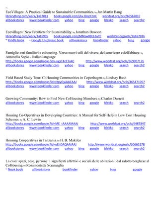 ~
EcoVillages: A Practical Guide to Sustainable Communities; by Jan Martin Bang
librarything.com/work/1437081 books.google.com/jAv-OiqcCtUC worldcat.org/oclc/60567010
allbookstores www.bookfinder.com yahoo bing google blekko search search2
Ecovillages: New Frontiers for Sustainability; by Jonathan Dawson
librarything.com/work/3416905 books.google.com/MMsw08EEduYC worldcat.org/oclc/76697016
~ Kindle book ~ Google Electronic book allbookstores bookfinder yahoo bing google
Famiglie, reti familiari e cohousing. Verso nuovi stili del vivere, del convivere e dell'abitare; by
Antonella Sapio - Italian language
http://books.google.com/books?id=-ugsT4cCTv4C http://www.worldcat.org/oclc/669907176
allbookstores www.bookfinder.com yahoo bing google blekko search search2
Field Based Study Tour: CoHousing Communities in Copenhagen; by Lindsay Bush
http://books.google.com/books?id=ytpyQwAACAAJ http://www.worldcat.org/oclc/465471057
allbookstores www.bookfinder.com yahoo bing google blekko search search2
Growing Community: How to Find New CoHousing Members; by Charles Durrett
allbookstores www.bookfinder.com yahoo bing google blekko search search2
Housing Co-Operatives in Developing Countries: A Manual for Self-Help in Low Cost Housing
Schemes; by A. C. Lewin
http://books.google.com/books?id=ME_tAAAAMAAJ http://www.worldcat.org/oclc/6487847
allbookstores www.bookfinder.com yahoo bing google blekko search search2
Housing Cooperatives in Tanzania; by H. B. Makileo
http://books.google.com/books?id=oEhDAQAAIAAJ http://www.worldcat.org/oclc/30665278
allbookstores www.bookfinder.com yahoo bing google blekko search search2
La casa: spazi, cose, persone: I significati affettivi e sociali delle abitazioni: dal salotto borghese al
CoHousing; by Rosantonietta Scramaglia
~ Nook book allbookstores bookfinder yahoo bing google
 