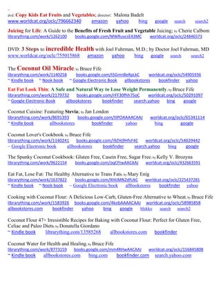 ~
dvd: Copy Kids Eat Fruits and Vegetables; director: Malona Badelt
www.worldcat.org/oclc/796662340 amazon yahoo bing google search search2
Juicing for Life: A Guide to the Benefits of Fresh Fruit and Vegetable Juicing; by Cherie Calbom
librarything.com/work/1262100 books.google.com/MWRuvcsE43MC worldcat.org/oclc/24846573
DVD: 3 Steps to incredible Health with Joel Fuhrman, M.D.; by Doctor Joel Fuhrman, MD
www.worldcat.org/oclc/755015868 amazon yahoo bing google search search2
The Coconut Oil Miracle; by Bruce Fife
librarything.com/work/1140258 books.google.com/tSGmnBeRpLkC worldcat.org/oclc/54905936
~ Kindle book ~ Nook book ~ Google Electronic Book allbookstores bookfinder yahoo
Eat Fat Look Thin: A Safe and Natural Way to Lose Weight Permanently; by Bruce Fife
librarything.com/work/2179732 books.google.com/rFF30fhh7SoC worldcat.org/oclc/50291097
~ Google Electronic Book allbookstores bookfinder search.yahoo bing google
Coconut Cuisine: Featuring Stevia; by Jan London
librarything.com/work/8691393 books.google.com/tIPOAAAACAAJ worldcat.org/oclc/65341114
~ Kindle book allbookstores bookfinder yahoo bing google
Coconut Lover's Cookbook; by Bruce Fife
librarything.com/work/1140241 books.google.com/i9ZHj9HfsF4C worldcat.org/oclc/54029442
~ Google Electronic book allbookstores bookfinder search.yahoo bing google
The Spunky Coconut Cookbook: Gluten Free, Casein Free, Sugar Free; by Kelly V. Brozyna
librarything.com/work/9622154 books.google.com/oqCFtwAACAAJ worldcat.org/oclc/432663591
Eat Fat, Lose Fat: The Healthy Alternative to Trans Fats; by Mary Enig
librarything.com/work/1637822 books.google.com/XHlJMN2dfUkC worldcat.org/oclc/225437281
~ Kindle book ~ Nook book ~ Google Electronic book allbookstores bookfinder yahoo
Cooking with Coconut Flour: A Delicious Low-Carb, Gluten-Free Alternative to Wheat; by Bruce Fife
librarything.com/work/1583926 books.google.com/4kobAAAACAAJ worldcat.org/oclc/58985858
allbookstores.com bookfinder yahoo bing google blekko search search2
Coconut Flour 47+ Irresistible Recipes for Baking with Coconut Flour: Perfect for Gluten Free,
Celiac and Paleo Diets; by Donatella Giordano
~ Kindle book librarything.com/13585268 allbookstores.com bookfinder
Coconut Water for Health and Healing; by Bruce Fife
librarything.com/work/8773159 books.google.com/mm4RHwAACAAJ worldcat.org/oclc/156845808
~ Kindle book allbookstores.com bing.com bookfinder.com search.yahoo.com
 