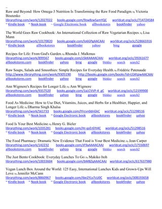 ~
Raw and Beyond: How Omega-3 Nutrition Is Transforming the Raw Food Paradigm; by Victoria
Boutenko
librarything.com/work/12027022 books.google.com/9zw8zwSamYQC worldcat.org/oclc/714724584
~ Kindle book ~ Nook book ~ Google Electronic book allbookstores bookfinder yahoo
The World Goes Raw Cookbook: An International Collection of Raw Vegetarian Recipes; by Lisa
Mann
librarything.com/work/10170820 books.google.com/lo6GPgAACAAJ worldcat.org/oclc/528665916
~ Kindle book allbookstores bookfinder yahoo bing google
Recipes for Life: From God's Garden; by Rhonda J. Malkmus
librarything.com/work/899567 books.google.com/cSkKAAAACAAJ worldcat.org/oclc/39261677
allbookstores.com bookfinder yahoo bing google blekko search search2
Raw Soups, Salads and Smoothies: Simple Recipes for Everyday Health; by Frédéric Patenaude
http://www.librarything.com/work/9305190 http://books.google.com/books?id=LGKtpwAACAAJ
allbookstores.com bookfinder yahoo bing google blekko search search2
Ann Wigmore's Recipes for Longer Life; by Ann Wigmore
librarything.com/work/9357520 books.google.com/1aLCVVP-4_gC worldcat.org/oclc/12199900
allbookstores.com bookfinder yahoo bing google blekko search search2
Food As Medicine: How to Use Diet, Vitamins, Juices, and Herbs for a Healthier, Happier, and
Longer Life; by Dharma Singh Khalsa
librarything.com/work/561733 books.google.com/lYrcvn0dnGkC worldcat.org/oclc/51298516
~ Kindle book ~ Nook book ~ Google Electronic book allbookstores bookfinder yahoo
Food Is Your Best Medicine; by Henry G. Bieler
librarything.com/work/1035281 books.google.com/Hr-qsEr6Yt4C worldcat.org/oclc/51298516
~ Kindle book ~ Nook book ~ Google Electronic book allbookstores bookfinder yahoo
The Food Pharmacy: Dramatic New Evidence That Food is Your Best Medicine; by Jean Carper
librarything.com/work/142232 books.google.com/JF9aAAAACAAJ worldcat.org/oclc/17550697
allbookstores.com bookfinder yahoo bing google blekko search search2
The Just Bento Cookbook: Everyday Lunches To Go; by Makiko Itoh
librarything.com/work/10033604 books.google.com/bM8ZqAAACAAJ worldcat.org/oclc/617637980
Vegan Lunch Box Around the World: 125 Easy, International Lunches Kids and Grown-Ups Will
Love; by Jennifer McCann
librarything.com/work/8860967 books.google.com/tbe2YLv7cU0C worldcat.org/oclc/308193658
~ Kindle book ~ Nook book ~ Google Electronic book allbookstores bookfinder yahoo
 