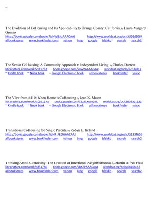 ~
The Evolution of CoHousing and Its Applicability to Orange County, California; by Laura Margaret
Grosso
http://books.google.com/books?id=WBIJuAAACAAJ http://www.worldcat.org/oclc/30265064
allbookstores www.bookfinder.com yahoo bing google blekko search search2
The Senior CoHousing: A Community Approach to Independent Living; by Charles Durrett
librarything.com/work/2015732 books.google.com/uowVAAAACAAJ worldcat.org/oclc/62334817
~ Kindle book ~ Nook book ~ Google Electronic Book allbookstores bookfinder yahoo
The View from #410: When Home is CoHousing; by Jean K. Mason
librarything.com/work/10261273 books.google.com/T92JCXocy5kC worldcat.org/oclc/609532232
~ Kindle book ~ Nook book ~ Google Electronic Book allbookstores bookfinder yahoo
Transitional CoHousing for Single Parents; by Robyn L. Ireland
http://books.google.com/books?id=R_4EOAAACAAJ http://www.worldcat.org/oclc/31334636
allbookstores www.bookfinder.com yahoo bing google blekko search search2
Thinking About CoHousing: The Creation of Intentional Neighbourhoods; by Martin Alfred Field
librarything.com/work/4451786 books.google.com/KBKZPAAACAAJ worldcat.org/oclc/68768187
allbookstores www.bookfinder.com yahoo bing google blekko search search2
 