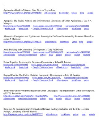 ~
Agritourism Guide; by Missouri State Dept. of Agriculture
http://www.worldcat.org/oclc/50442968 allbookstores bookfinder yahoo bing google
Agropolis: The Social, Political and Environmental Dimensions of Urban Agriculture; by Luc J. A.
Mougeot
librarything.com/work/4558588 books.google.com/niDm8CZ9AhgC worldcat.org/oclc/61205301
~ Kindle book ~ Nook book ~ Google Electronic Book allbookstores bookfinder yahoo
Alternative Enterprises and Agritourism. Farming for Profit and Sustainability Resource Manual; by
James A Maetzold
http://www.worldcat.org/oclc/44791075 allbookstores bookfinder yahoo bing google
Asset Building and Community Development; by Gary Paul Green
librarything.com/work/7708169 books.google.com/R5UGDVZUdUEC worldcat.org/oclc/46385848
allbookstores www.bookfinder.com yahoo bing google blekko search search2
Better Together: Restoring the American Community; by Robert D. Putnam
librarything.com/work/23232 books.google.com/qledfXzFImcC worldcat.org/oclc/52410295
~ Kindle book ~ Nook book ~ Google Electronic book allbookstores bookfinder yahoo
Beyond Charity: The Call to Christian Community Development; by John M. Perkins
librarything.com/work/977495 books.google.com/MLQS21wxz4IC worldcat.org/oclc/27811039
~ Kindle book ~ Nook book ~ Google Electronic Book allbookstores bookfinder yahoo
Biodiversity and Green Infrastructure in Urban Landscapes: The Importance of Urban Green Spaces;
by Ulf G. Sandström
http://books.google.com/books?id=_UsqNQAACAAJ http://www.worldcat.org/oclc/669986603
allbookstores www.bookfinder.com yahoo bing google blekko search search2
Biotopia: An Interdisciplinary Connection Between Ecology, Suburbia, and the City; by Jessica
Phillips, University of South Florida
http://www.worldcat.org/oclc/608090777 allbookstores bookfinder yahoo bing google
 