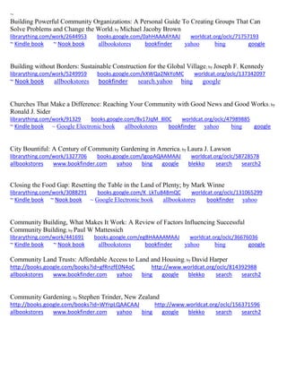 ~
Building Powerful Community Organizations: A Personal Guide To Creating Groups That Can
Solve Problems and Change the World; by Michael Jacoby Brown
librarything.com/work/2644953 books.google.com/0ahHAAAAYAAJ worldcat.org/oclc/71757193
~ Kindle book ~ Nook book allbookstores bookfinder yahoo bing google
Building without Borders: Sustainable Construction for the Global Village; by Joseph F. Kennedy
librarything.com/work/5249959 books.google.com/kXWQa2NkYoMC worldcat.org/oclc/137342097
~ Nook book allbookstores bookfinder search.yahoo bing google
Churches That Make a Difference: Reaching Your Community with Good News and Good Works; by
Ronald J. Sider
librarything.com/work/91329 books.google.com/8v17JqM_8l0C worldcat.org/oclc/47989885
~ Kindle book ~ Google Electronic book allbookstores bookfinder yahoo bing google
City Bountiful: A Century of Community Gardening in America; by Laura J. Lawson
librarything.com/work/1327706 books.google.com/lgopAQAAMAAJ worldcat.org/oclc/58728578
allbookstores www.bookfinder.com yahoo bing google blekko search search2
Closing the Food Gap: Resetting the Table in the Land of Plenty; by Mark Winne
librarything.com/work/3088291 books.google.com/K_LkTu848mQC worldcat.org/oclc/131065299
~ Kindle book ~ Nook book ~ Google Electronic book allbookstores bookfinder yahoo
Community Building, What Makes It Work: A Review of Factors Influencing Successful
Community Building; by Paul W Mattessich
librarything.com/work/441691 books.google.com/egBHAAAAMAAJ worldcat.org/oclc/36676036
~ Kindle book ~ Nook book allbookstores bookfinder yahoo bing google
Community Land Trusts: Affordable Access to Land and Housing; by David Harper
http://books.google.com/books?id=gfRnzfE0N4oC http://www.worldcat.org/oclc/814392988
allbookstores www.bookfinder.com yahoo bing google blekko search search2
Community Gardening; by Stephen Trinder, New Zealand
http://books.google.com/books?id=WYrpLQAACAAJ http://www.worldcat.org/oclc/156371596
allbookstores www.bookfinder.com yahoo bing google blekko search search2
 