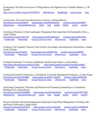 ~
Composting: The Safe Conversion of Village Refuse and Nightsoil into a Valuable Manure; by J W
Scharff
http://www.worldcat.org/oclc/642508781 allbookstores bookfinder search.yahoo bing
Conservancy: The Land Trust Movement in America; by Richard Brewer
librarything.com/work/148539 books.google.com/j2UKPzpuWC0C worldcat.org/oclc/52430857
allbookstores www.bookfinder.com yahoo bing google blekko search search2
Continuous Productive Urban Landscapes: Designing Urban Agriculture for Sustainable Cities; by
Andre Viljoen
librarything.com/work/5221352 books.google.com/SWuDgEfUqzIC worldcat.org/oclc/60533269
~ Kindle book ~ Nook book ~ Google Electronic Book allbookstores bookfinder yahoo
Creating a Life Together: Practical Tools to Grow Ecovillages and Intentional Communities; by Diana
Leafe Christian
ibrarything.com/work/364471 books.google.com/uzilM9Mi7AIC worldcat.org/oclc/51840018
~ Kindle book ~ Nook book ~ Google Electronic Book allbookstores bookfinder yahoo
Creating Community: Five Keys to Building a Small Group Culture; by Andy Stanley
http://www.librarything.com/work/127365 http://books.google.com/books?id=kIleK-da4REC
~ Kindle book ~ Nook book ~ Google Electronic book allbookstores bookfinder yahoo
Creating Successful Communities: A Guidebook To Growth Management Strategies; by Luther Propst
librarything.com/work/8139888 books.google.com/tWfK_FYzMQoC worldcat.org/oclc/20016498
~ Kindle book ~ Nook book ~ Google Electronic Book allbookstores bookfinder yahoo
Cultivating Community: Principles and Practices for Community Gardening as a Community-
Building Tool; by Karen Payne
librarything.com/work/10004068 books.google.com/1ELkGwAACAAJ worldcat.org/oclc/49777298
allbookstores www.bookfinder.com yahoo bing google blekko search search2
Desert or Paradise: Restoring Endangered Landscapes Using Water Management, Including Lake
and Pond Construction; by Sepp Holzer
librarything.com/work/13764774 books.google.com/fa1mwSSpJQIC worldcat.org/oclc/792888178
~ Kindle book ~ Nook book ~ Google Electronic book allbookstores bookfinder yahoo
 