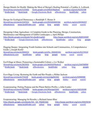 ~
Design Details for Health: Making the Most of Design's Healing Potential; by Cynthia A. Leibrock
librarything.com/work/1125602 books.google.com/6NUEY8tgSkwC worldcat.org/oclc/41355708
~ Kindle book ~ Nook book ~ Google Electronic Book allbookstores bookfinder yahoo
Design for Ecological Democracy; by Randolph T. Hester Jr
librarything.com/work/1547252 books.google.com/DV2dSAAACAAJ worldcat.org/oclc/64336257
allbookstores www.bookfinder.com yahoo bing google blekko search search2
Designing Urban Agriculture: A Complete Guide to the Planning, Design, Construction,
Maintenance and Management of Edible Landscapes; by April Philips
http://books.google.com/books?id=cZao8r1cgHkC http://www.worldcat.org/oclc/828724587
~ Kindle book ~ Google Electronic book allbookstores bookfinder yahoo bing google
Digging Deeper: Integrating Youth Gardens into Schools and Communities, A Comprehensive
Guide; by Joseph Kiefer
librarything.com/work/4964212 books.google.com/Hu_ZAAAACAAJ worldcat.org/oclc/41174314
allbookstores.com bookfinder yahoo bing google blekko search search2
EcoVillage at Ithaca: Pioneering a Sustainable Culture; by Liz Walker
librarything.com/work/2823933 books.google.com/WEXUEFRodnUC worldcat.org/oclc/244768994
~ Kindle book ~ Nook book allbookstores bookfinder yahoo bing google
Ecovillage Living: Restoring the Earth and Her People; by Hildur Jackson
librarything.com/work/776238 books.google.com/wzJvQgAACAAJ worldcat.org/oclc/50900988
allbookstores www.bookfinder.com yahoo bing google blekko search search2
Ecopreneuring: Putting Purpose and the Planet Before Profits; by John Ivanko
librarything.com/work/7705898 books.google.com/4DanJgeZL8sC worldcat.org/oclc/182529390
~ Kindle book ~ Nook book ~ Google Electronic book allbookstores bookfinder yahoo
Ecopreneuring: Managing for Results; by Richard James Blue
http://books.google.com/books?id=_Q3_PQAACAAJ http://www.worldcat.org/oclc/20319234
allbookstores www.bookfinder.com yahoo bing google blekko search search2
 