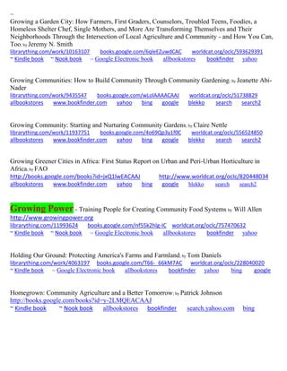 ~
Growing a Garden City: How Farmers, First Graders, Counselors, Troubled Teens, Foodies, a
Homeless Shelter Chef, Single Mothers, and More Are Transforming Themselves and Their
Neighborhoods Through the Intersection of Local Agriculture and Community - and How You Can,
Too; by Jeremy N. Smith
librarything.com/work/10163107 books.google.com/6qleEZuwdCAC worldcat.org/oclc/593629391
~ Kindle book ~ Nook book ~ Google Electronic book allbookstores bookfinder yahoo
Growing Communities: How to Build Community Through Community Gardening; by Jeanette Abi-
Nader
librarything.com/work/9435547 books.google.com/wLolAAAACAAJ worldcat.org/oclc/51738829
allbookstores www.bookfinder.com yahoo bing google blekko search search2
Growing Community: Starting and Nurturing Community Gardens; by Claire Nettle
librarything.com/work/11937751 books.google.com/4o69Qp3y1f0C worldcat.org/oclc/556524850
allbookstores www.bookfinder.com yahoo bing google blekko search search2
Growing Greener Cities in Africa: First Status Report on Urban and Peri-Urban Horticulture in
Africa; by FAO
http://books.google.com/books?id=jxQ1lwEACAAJ http://www.worldcat.org/oclc/820448034
allbookstores www.bookfinder.com yahoo bing google blekko search search2
Growing Power - Training People for Creating Community Food Systems by Will Allen
http://www.growingpower.org
librarything.com/11993624 books.google.com/nf55k2hlg-IC worldcat.org/oclc/757470632
~ Kindle book ~ Nook book ~ Google Electronic book allbookstores bookfinder yahoo
Holding Our Ground: Protecting America's Farms and Farmland; by Tom Daniels
librarything.com/work/4063197 books.google.com/T66-_66kM7AC worldcat.org/oclc/228040020
~ Kindle book ~ Google Electronic book allbookstores bookfinder yahoo bing google
Homegrown: Community Agriculture and a Better Tomorrow; by Patrick Johnson
http://books.google.com/books?id=y-2LMQEACAAJ
~ Kindle book ~ Nook book allbookstores bookfinder search.yahoo.com bing
 