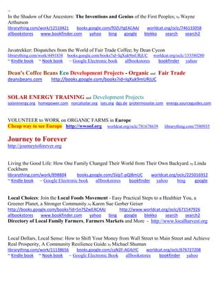 ~
In the Shadow of Our Ancestors: The Inventions and Genius of the First Peoples; by Wayne
Arthurson
librarything.com/work/12510421 books.google.com/fOZUYgEACAAJ worldcat.org/oclc/746133058
allbookstores www.bookfinder.com yahoo bing google blekko search search2
Javatrekker: Dispatches from the World of Fair Trade Coffee; by Dean Cycon
librarything.com/work/4491838 books.google.com/books?id=IqXuk9mURjUC worldcat.org/oclc/153580280
~ Kindle book ~ Nook book ~ Google Electronic book allbookstores bookfinder yahoo
Dean's Coffee Beans Eco Development Projects - Organic and Fair Trade
deansbeans.com http://books.google.com/books?id=IqXuk9mURjUC
SOLAR ENERGY TRAINING and Development Projects
solarenergy.org homepower.com norcalsolar.org ises.org dgs.de protermosolar.com energy.sourceguides.com
VOLUNTEER to WORK on ORGANIC FARMS in Europe
Cheap way to see Europe http://wwoof.org worldcat.org/oclc/781678639 librarything.com/7580935
Journey to Forever
http://journeytoforever.org
Living the Good Life: How One Family Changed Their World from Their Own Backyard; by Linda
Cockburn
librarything.com/work/898804 books.google.com/SVpT-pQl8mUC worldcat.org/oclc/225016912
~ Kindle book ~ Google Electronic book allbookstores bookfinder yahoo bing google
Local Choices: Join the Local Foods Movement - Easy Practical Steps to a Healthier You, a
Greener Planet, a Stronger Community; by Karen Sue Gerber Geiser
http://books.google.com/books?id=5n7SZwEACAAJ http://www.worldcat.org/oclc/671547926
allbookstores www.bookfinder.com yahoo bing google blekko search search2
Directory of Local Family Farmers, Farmers Markets and More - http://www.localharvest.org
Local Dollars, Local Sense: How to Shift Your Money from Wall Street to Main Street and Achieve
Real Prosperity, A Community Resilience Guide; by Michael Shuman
librarything.com/work/11138656 books.google.com/caN2F-AG4zYC worldcat.org/oclc/676727208
~ Kindle book ~ Nook book ~ Google Electronic Book allbookstores bookfinder yahoo
 