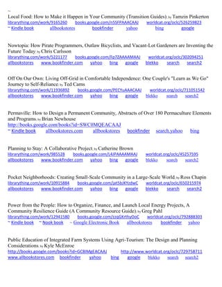 ~
Local Food: How to Make it Happen in Your Community (Transition Guides); by Tamzin Pinkerton
librarything.com/work/9165260 books.google.com/n5SFPAAACAAJ worldcat.org/oclc/526259823
~ Kindle book allbookstores bookfinder yahoo bing google
Nowtopia: How Pirate Programmers, Outlaw Bicyclists, and Vacant-Lot Gardeners are Inventing the
Future Today; by Chris Carlsson
librarything.com/work/5221177 books.google.com/Fp7ZAAAAMAAJ worldcat.org/oclc/302094251
allbookstores www.bookfinder.com yahoo bing google blekko search search2
Off On Our Own: Living Off-Grid in Comfortable Independence: One Couple's "Learn as We Go"
Journey to Self-Reliance; by Ted Carns
librarything.com/work/11936892 books.google.com/PECYuAAACAAJ worldcat.org/oclc/711051542
allbookstores www.bookfinder.com yahoo bing google blekko search search2
Permaville: How to Design a Permanent Community, Abstracts of Over 180 Permaculture Elements
and Programs; by Brian Newhouse
http://books.google.com/books?id=SWC0MQEACAAJ
~ Kindle book allbookstores.com allbookstores bookfinder search.yahoo bing
Planning to Stay: A Collaborative Project; by Catherine Brown
librarything.com/work/985528 books.google.com/L4JPAAAAMAAJ worldcat.org/oclc/45257595
allbookstores www.bookfinder.com yahoo bing google blekko search search2
Pocket Neighborhoods: Creating Small-Scale Community in a Large-Scale World; by Ross Chapin
librarything.com/work/10915884 books.google.com/jat5bJKYzdwC worldcat.org/oclc/650215974
allbookstores www.bookfinder.com yahoo bing google blekko search search2
Power from the People: How to Organize, Finance, and Launch Local Energy Projects, A
Community Resilience Guide (A Community Resource Guide); by Greg Pahl
librarything.com/work/12941580 books.google.com/zzqGKrthyOoC worldcat.org/oclc/792888303
~ Kindle book ~ Nook book ~ Google Electronic Book allbookstores bookfinder yahoo
Public Education of Integrated Farm Systems Using Agri-Tourism: The Design and Planning
Considerations; by Kyle McEnroe
http://books.google.com/books?id=GC8IMgEACAAJ http://www.worldcat.org/oclc/729758711
www.allbookstores.com bookfinder yahoo bing google blekko search search2
 