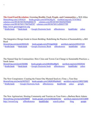 ~
The Good Food Revolution: Growing Healthy Food, People, and Communities; by Will Allen
librarything.com/11993624 books.google.com/nf55k2hlg-IC worldcat.org/oclc/757470632
calameo.com/00146760196286db0d170 calameo.com/0014676015b669d39046f
calameo.com/0014676011706f76df387 calameo.com/0014676011ef888557ff8
http://www.growingpower.org
~ Kindle book ~ Nook book ~ Google Electronic book allbookstores bookfinder yahoo
The Integrative Design Guide to Green Building: Redefining the Practice of Sustainability; by Bill
Reed
librarything.com/work/8303145 books.google.com/PF3JIgjHBiQC worldcat.org/oclc/245537193
~ Kindle book ~ Nook book ~ Google Electronic Book allbookstores bookfinder yahoo
The Natural Step for Communities: How Cities and Towns Can Change to Sustainable Practices; by
Sarah James
librarything.com/work/560486 books.google.com/eXBnB9wBBgYC worldcat.org/oclc/54929542
~ Kindle book ~ Nook book ~ Google Electronic book allbookstores bookfinder yahoo
The New Conspirators: Creating the Future One Mustard Seed at a Time; by Tom Sine
librarything.com/work/4979377 books.google.com/18QR3RRpMqEC worldcat.org/oclc/180573682
~ Kindle book ~ Google Electronic book allbookstores bookfinder yahoo google
The New Agritourism: Hosting Community and Tourists on Your Farm; by Barbara Berst Adams
librarything.com/work/8198099 books.google.com/xvCBGQAACAAJ worldcat.org/oclc/154713899
http://wwoof.org allbookstores bookfinder search.yahoo bing google
 