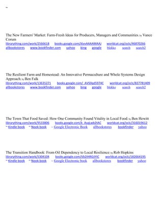 ~
The New Farmers' Market: Farm-Fresh Ideas for Producers, Managers and Communities; by Vance
Corum
librarything.com/work/2566618 books.google.com/i6vvAAAAMAAJ worldcat.org/oclc/46870266
allbookstores www.bookfinder.com yahoo bing google blekko search search2
The Resilient Farm and Homestead: An Innovative Permaculture and Whole Systems Design
Approach; by Ben Falk
librarything.com/work/13635271 books.google.com/_AVS0qd5974C worldcat.org/oclc/827781409
allbookstores www.bookfinder.com yahoo bing google blekko search search2
The Town That Food Saved: How One Community Found Vitality in Local Food; by Ben Hewitt
librarything.com/work/9533806 books.google.com/k_AsqLwb2tAC worldcat.org/oclc/316019612
~ Kindle book ~ Nook book ~ Google Electronic Book allbookstores bookfinder yahoo
The Transition Handbook: From Oil Dependency to Local Resilience; by Rob Hopkins
librarything.com/work/5304104 books.google.com/Vb2IHRGiIYIC worldcat.org/oclc/182664195
~ Kindle book ~ Nook book ~ Google Electronic book allbookstores bookfinder yahoo
 