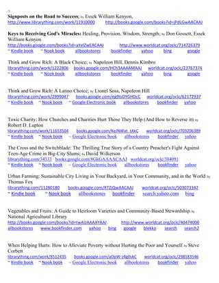 ~
Signposts on the Road to Success; by Essek William Kenyon,
http://www.librarything.com/work/11910000 http://books.google.com/books?id=jPdLGwAACAAJ
Keys to Receiving God's Miracles: Healing, Provision, Wisdom, Strength; by Don Gossett, Essek
William Kenyon
http://books.google.com/books?id=aYelZwEACAAJ http://www.worldcat.org/oclc/714726379
~ Kindle book ~ Nook book allbookstores bookfinder yahoo bing google
Think and Grow Rich: A Black Choice; by Napoleon Hill, Dennis Kimbro
librarything.com/work/1222806 books.google.com/HCh3AAAAMAAJ worldcat.org/oclc/23767374
~ Kindle book ~ Nook book allbookstores bookfinder yahoo bing google
Think and Grow Rich: A Latino Choice; by Lionel Sosa, Napoleon Hill
librarything.com/work/2999047 books.google.com/eg9IsOYGHDcC worldcat.org/oclc/62172937
~ Kindle book ~ Nook book ~ Google Electronic book allbookstores bookfinder yahoo
Toxic Charity: How Churches and Charities Hurt Those They Help (And How to Reverse it); by
Robert D. Lupton
librarything.com/work/11653504 books.google.com/KeJNWat_tAkC worldcat.org/oclc/703206389
~ Kindle book ~ Nook book ~ Google Electronic book allbookstores bookfinder yahoo
The Cross and the Switchblade: The Thrilling True Story of a Country Preacher's Fight Against
Teen-Age Crime in Big-City Slums; by David Wilkerson
librarything.com/34333 books.google.com/8GkGAAAACAAJ worldcat.org/oclc/384091
~ Kindle book ~ Nook book ~ Google Electronic book allbookstores bookfinder yahoo
Urban Farming: Sustainable City Living in Your Backyard, in Your Community, and in the World; by
Thomas Fox
librarything.com/11280180 books.google.com/RTZjQwAACAAJ worldcat.org/oclc/503073342
~ Kindle book ~ Nook book allbookstores bookfinder search.yahoo.com bing
Vegetables and Fruits: A Guide to Heirloom Varieties and Community-Based Stewardship; by
National Agricultural Library
http://books.google.com/books?id=twAUAAAAYAAJ http://www.worldcat.org/oclc/40474000
allbookstores www.bookfinder.com yahoo bing google blekko search search2
When Helping Hurts: How to Alleviate Poverty without Hurting the Poor and Yourself; by Steve
Corbett
librarything.com/work/8512435 books.google.com/aOpW-z4g0vkC worldcat.org/oclc/298183546
~ Kindle book ~ Nook book ~ Google Electronic book allbookstores bookfinder yahoo
 