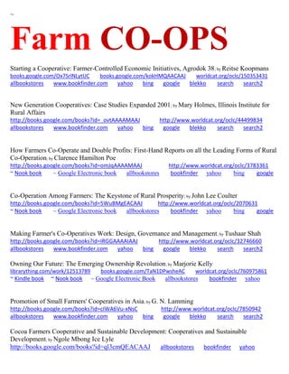 ~
Farm CO-OPS
Starting a Cooperative: Farmer-Controlled Economic Initiatives, Agrodok 38; by Reitse Koopmans
books.google.com/Ox7SrlNLytUC books.google.com/kokHMQAACAAJ worldcat.org/oclc/150353431
allbookstores www.bookfinder.com yahoo bing google blekko search search2
New Generation Cooperatives: Case Studies Expanded 2001; by Mary Holmes, Illinois Institute for
Rural Affairs
http://books.google.com/books?id=_ovtAAAAMAAJ http://www.worldcat.org/oclc/44499834
allbookstores www.bookfinder.com yahoo bing google blekko search search2
How Farmers Co-Operate and Double Profits: First-Hand Reports on all the Leading Forms of Rural
Co-Operation; by Clarence Hamilton Poe
http://books.google.com/books?id=omJqAAAAMAAJ http://www.worldcat.org/oclc/3783361
~ Nook book ~ Google Electronic book allbookstores bookfinder yahoo bing google
Co-Operation Among Farmers: The Keystone of Rural Prosperity; by John Lee Coulter
http://books.google.com/books?id=5WuBMgEACAAJ http://www.worldcat.org/oclc/2070631
~ Nook book ~ Google Electronic book allbookstores bookfinder yahoo bing google
Making Farmer's Co-Operatives Work: Design, Governance and Management; by Tushaar Shah
http://books.google.com/books?id=IRGGAAAAIAAJ http://www.worldcat.org/oclc/32746660
allbookstores www.bookfinder.com yahoo bing google blekko search search2
Owning Our Future: The Emerging Ownership Revolution; by Marjorie Kelly
librarything.com/work/12513789 books.google.com/TaN1DPwsheAC worldcat.org/oclc/760975861
~ Kindle book ~ Nook book ~ Google Electronic Book allbookstores bookfinder yahoo
Promotion of Small Farmers' Cooperatives in Asia; by G. N. Lamming
http://books.google.com/books?id=cIWA6Vu-xNsC http://www.worldcat.org/oclc/7850942
allbookstores www.bookfinder.com yahoo bing google blekko search search2
Cocoa Farmers Cooperative and Sustainable Development: Cooperatives and Sustainable
Development; by Ngole Mbong Ice Lyle
http://books.google.com/books?id=ql3cmQEACAAJ allbookstores bookfinder yahoo
 