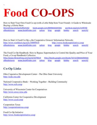 ~
Food CO-OPS
How to Start Your Own Food Co-op (with a Little Help from Your Friend): A Guide to Wholesale
Buying; by Gloria Stern
librarything.com/work/8525162 books.google.com/8MNKAAAAYAAJ worldcat.org/oclc/1199740
allbookstores www.bookfinder.com yahoo bing google blekko search search2
How to Start A Food Co-Op; by the Cooperative Grocers' Information Network;
http://www.worldcat.org/oclc/54009410 http://www.foodcoopinitiative.coop
allbookstores www.bookfinder.com yahoo bing google blekko search search2
The Food Co-Op Handbook: How to Bypass Supermarkets to Control the Quality and Price of Your
Food; by Co-op Handbook Collective
http://www.librarything.com/work/1679614 http://books.google.com/books?id=SU5BAAAAMAAJ
allbookstores www.bookfinder.com yahoo bing google blekko search search2
Co-Op Links
Ohio Coperative Development Center - The Ohio State University
http://ocdc.osu.edu
National Cooperative Bank ~ Working Together - Building Community
http://www.ncb.coop
University of Wisconsin Center for Cooperatives
http://www.uwcc.wisc.edu
California Center for Cooperative Development
http://www.cccd.coop
Cooperation Texas
http://cooperationtexas.coop
Food Co-Op Initiative
http://www.foodcoopinitiative.coop
 