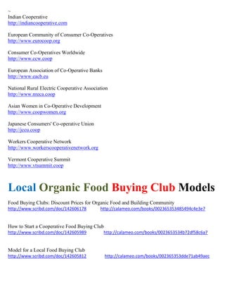~
Indian Cooperative
http://indiancooperative.com
European Community of Consumer Co-Operatives
http://www.eurocoop.org
Consumer Co-Operatives Worldwide
http://www.ccw.coop
European Association of Co-Operative Banks
http://www.eacb.eu
National Rural Electric Cooperative Association
http://www.nreca.coop
Asian Women in Co-Operative Development
http://www.coopwomen.org
Japanese Consumers' Co-operative Union
http://jccu.coop
Workers Cooperative Network
http://www.workerscooperativenetwork.org
Vermont Cooperative Summit
http://www.vtsummit.coop
Local Organic Food Buying Club Models
Food Buying Clubs: Discount Prices for Organic Food and Building Community
http://www.scribd.com/doc/142606178 http://calameo.com/books/002365353485494c4e3e7
How to Start a Cooperative Food Buying Club
http://www.scribd.com/doc/142605989 http://calameo.com/books/0023653534b72df58c6a7
Model for a Local Food Buying Club
http://www.scribd.com/doc/142605812 http://calameo.com/books/002365353dde71ab49aec
 