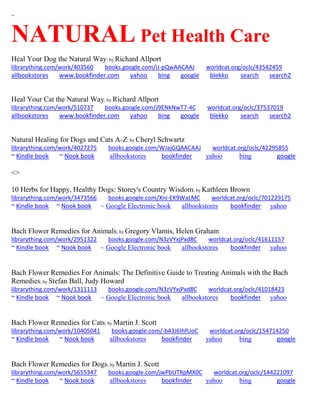 ~
NATURAL Pet Health Care
Heal Your Dog the Natural Way; by Richard Allport
librarything.com/work/403560 books.google.com/iJ-pQwAACAAJ worldcat.org/oclc/43542459
allbookstores www.bookfinder.com yahoo bing google blekko search search2
Heal Your Cat the Natural Way; by Richard Allport
librarything.com/work/510737 books.google.com/J9ENkNwT7-4C worldcat.org/oclc/37537019
allbookstores www.bookfinder.com yahoo bing google blekko search search2
Natural Healing for Dogs and Cats A-Z; by Cheryl Schwartz
librarything.com/work/4027275 books.google.com/WJajGQAACAAJ worldcat.org/oclc/42295855
~ Kindle book ~ Nook book allbookstores bookfinder yahoo bing google
<>
10 Herbs for Happy, Healthy Dogs: Storey's Country Wisdom; by Kathleen Brown
librarything.com/work/3473566 books.google.com/Xni-EK9WaLMC worldcat.org/oclc/701229175
~ Kindle book ~ Nook book ~ Google Electronic book allbookstores bookfinder yahoo
Bach Flower Remedies for Animals; by Gregory Vlamis, Helen Graham
librarything.com/work/2951322 books.google.com/N3zVYxjPxd8C worldcat.org/oclc/41611157
~ Kindle book ~ Nook book ~ Google Electronic book allbookstores bookfinder yahoo
Bach Flower Remedies For Animals: The Definitive Guide to Treating Animals with the Bach
Remedies; by Stefan Ball, Judy Howard
librarything.com/work/1311113 books.google.com/N3zVYxjPxd8C worldcat.org/oclc/41018423
~ Kindle book ~ Nook book ~ Google Electronic book allbookstores bookfinder yahoo
Bach Flower Remedies for Cats; by Martin J. Scott
librarything.com/work/10405041 books.google.com/-b43J6IhfUoC worldcat.org/oclc/154714250
~ Kindle book ~ Nook book allbookstores bookfinder yahoo bing google
Bach Flower Remedies for Dogs; by Martin J. Scott
librarything.com/work/5655347 books.google.com/jwPbUTRpMX0C worldcat.org/oclc/144221097
~ Kindle book ~ Nook book allbookstores bookfinder yahoo bing google
 