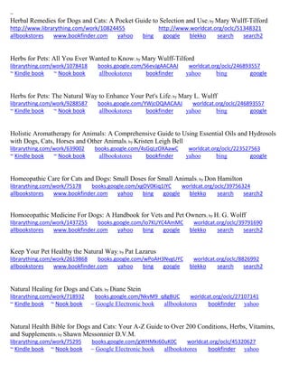 ~
Herbal Remedies for Dogs and Cats: A Pocket Guide to Selection and Use; by Mary Wulff-Tilford
http://www.librarything.com/work/10824455 http://www.worldcat.org/oclc/51348321
allbookstores www.bookfinder.com yahoo bing google blekko search search2
Herbs for Pets: All You Ever Wanted to Know; by Mary Wulff-Tilford
librarything.com/work/1078418 books.google.com/S6evJgAACAAJ worldcat.org/oclc/246893557
~ Kindle book ~ Nook book allbookstores bookfinder yahoo bing google
Herbs for Pets: The Natural Way to Enhance Your Pet's Life; by Mary L. Wulff
librarything.com/work/9288587 books.google.com/YWjcOQAACAAJ worldcat.org/oclc/246893557
~ Kindle book ~ Nook book allbookstores bookfinder yahoo bing google
Holistic Aromatherapy for Animals: A Comprehensive Guide to Using Essential Oils and Hydrosols
with Dogs, Cats, Horses and Other Animals; by Kristen Leigh Bell
librarything.com/work/639002 books.google.com/4sGqLzOXAawC worldcat.org/oclc/223527563
~ Kindle book ~ Nook book allbookstores bookfinder yahoo bing google
Homeopathic Care for Cats and Dogs: Small Doses for Small Animals; by Don Hamilton
librarything.com/work/75178 books.google.com/xgOV0Kiq1IYC worldcat.org/oclc/39756324
allbookstores www.bookfinder.com yahoo bing google blekko search search2
Homoeopathic Medicine For Dogs: A Handbook for Vets and Pet Owners; by H. G. Wolff
librarything.com/work/1437255 books.google.com/lo7KUYC4AmMC worldcat.org/oclc/39791690
allbookstores www.bookfinder.com yahoo bing google blekko search search2
Keep Your Pet Healthy the Natural Way; by Pat Lazarus
librarything.com/work/2619868 books.google.com/wPoAH3NvgUYC worldcat.org/oclc/8826992
allbookstores www.bookfinder.com yahoo bing google blekko search search2
Natural Healing for Dogs and Cats; by Diane Stein
librarything.com/work/718932 books.google.com/NkvM9_q8gBUC worldcat.org/oclc/27107141
~ Kindle book ~ Nook book ~ Google Electronic book allbookstores bookfinder yahoo
Natural Health Bible for Dogs and Cats: Your A-Z Guide to Over 200 Conditions, Herbs, Vitamins,
and Supplements; by Shawn Messonnier D.V.M.
librarything.com/work/75295 books.google.com/gWHMki60uK0C worldcat.org/oclc/45320627
~ Kindle book ~ Nook book ~ Google Electronic book allbookstores bookfinder yahoo
 