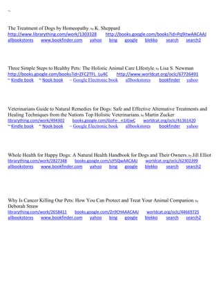 ~
The Treatment of Dogs by Homeopathy; by K. Sheppard
http://www.librarything.com/work/1303328 http://books.google.com/books?id=Pq9itwAACAAJ
allbookstores www.bookfinder.com yahoo bing google blekko search search2
Three Simple Steps to Healthy Pets: The Holistic Animal Care LIfestyle; by Lisa S. Newman
http://books.google.com/books?id=ZFC2TFL_Lu4C http://www.worldcat.org/oclc/67726491
~ Kindle book ~ Nook book ~ Google Electronic book allbookstores bookfinder yahoo
Veterinarians Guide to Natural Remedies for Dogs: Safe and Effective Alternative Treatments and
Healing Techniques from the Nations Top Holistic Veterinarians; by Martin Zucker
librarything.com/work/494302 books.google.com/GoFe-_n1JGwC worldcat.org/oclc/41361420
~ Kindle book ~ Nook book ~ Google Electronic book allbookstores bookfinder yahoo
Whole Health for Happy Dogs: A Natural Health Handbook for Dogs and Their Owners; by Jill Elliot
librarything.com/work/2827348 books.google.com/sjYSQwAACAAJ worldcat.org/oclc/62302399
allbookstores www.bookfinder.com yahoo bing google blekko search search2
Why Is Cancer Killing Our Pets: How You Can Protect and Treat Your Animal Companion; by
Deborah Straw
librarything.com/work/2658411 books.google.com/Zn9CHAAACAAJ worldcat.org/oclc/44669725
allbookstores www.bookfinder.com yahoo bing google blekko search search2
 