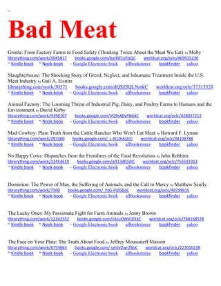 ~
Bad Meat
Gristle: From Factory Farms to Food Safety (Thinking Twice About the Meat We Eat); by Moby
librarything.com/work/5045817 books.google.com/baHSf1oFlsQC worldcat.org/oclc/469915230
~ Kindle book ~ Nook book ~ Google Electronic book allbookstores bookfinder yahoo
Slaughterhouse: The Shocking Story of Greed, Neglect, and Inhumane Treatment Inside the U.S.
Meat Industry; by Gail A. Eisnitz
librarything.com/work/30571 books.google.com/dQSZJQLNmkC worldcat.org/oclc/37315328
~ Kindle book ~ Nook book ~ Google Electronic book allbookstores bookfinder yahoo
Animal Factory: The Looming Threat of Industrial Pig, Dairy, and Poultry Farms to Humans and the
Environment; by David Kirby
librarything.com/work/9398107 books.google.com/VQ9sXDyYN64C worldcat.org/oclc/428027213
~ Kindle book ~ Nook book ~ Google Electronic book allbookstores bookfinder yahoo
Mad Cowboy: Plain Truth from the Cattle Rancher Who Won't Eat Meat; by Howard F. Lyman
librarything.com/work/297460 books.google.com/_L-N1DsKjZcC worldcat.org/oclc/38106788
~ Kindle book ~ Nook book ~ Google Electronic book allbookstores bookfinder yahoo
No Happy Cows: Dispatches from the Frontlines of the Food Revolution; by John Robbins
librarything.com/work/12454619 books.google.com/aft13dfj1dIC worldcat.org/oclc/756592313
~ Kindle book ~ Nook book ~ Google Electronic book allbookstores bookfinder yahoo
Dominion: The Power of Man, the Suffering of Animals, and the Call to Mercy; by Matthew Scully
librarything.com/work/7500 books.google.com/_htG-Pi2GboC worldcat.org/oclc/49799615
~ Kindle book ~ Nook book ~ Google Electronic book allbookstores bookfinder yahoo
The Lucky Ones: My Passionate Fight for Farm Animals; by Jenny Brown
librarything.com/work/12242552 books.google.com/zAzuOWVJD1kC worldcat.org/oclc/768168578
~ Kindle book ~ Nook book ~ Google Electronic book allbookstores bookfinder yahoo
The Face on Your Plate: The Truth About Food; by Jeffrey Moussaieff Masson
librarything.com/work/6753063 books.google.com/-LeUV2wr2BoC worldcat.org/oclc/227016238
~ Kindle book ~ Nook book ~ Google Electronic book allbookstores bookfinder yahoo
 