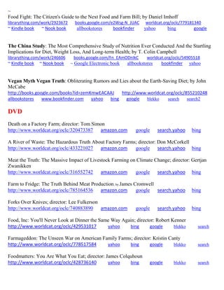 ~
Food Fight: The Citizen's Guide to the Next Food and Farm Bill; by Daniel Imhoff
librarything.com/work/2923672 books.google.com/e2Wsg-N_JUAC worldcat.org/oclc/779181340
~ Kindle book ~ Nook book allbookstores bookfinder yahoo bing google
The China Study: The Most Comprehensive Study of Nutrition Ever Conducted And the Startling
Implications for Diet, Weight Loss, And Long-term Health; by T. Colin Campbell
librarything.com/work/246606 books.google.com/Fn_EAmODnIkC worldcat.org/oclc/54905518
~ Kindle book ~ Nook book ~ Google Electronic book allbookstores bookfinder yahoo
Vegan Myth Vegan Truth: Obliterating Rumors and Lies about the Earth-Saving Diet; by John
McCabe
http://books.google.com/books?id=zemKmwEACAAJ http://www.worldcat.org/oclc/855210248
allbookstores www.bookfinder.com yahoo bing google blekko search search2
DVD
Death on a Factory Farm; director: Tom Simon
http://www.worldcat.org/oclc/320473387 amazon.com google search.yahoo bing
A River of Waste: The Hazardous Truth About Factory Farms; director: Don McCorkell
http://www.worldcat.org/oclc/433221027 amazon.com google search.yahoo bing
Meat the Truth: The Massive Impact of Livestock Farming on Climate Change; director: Gertjan
Zwanikken
http://www.worldcat.org/oclc/316552742 amazon.com google search.yahoo bing
Farm to Fridge: The Truth Behind Meat Production; by James Cromwell
http://www.worldcat.org/oclc/785164536 amazon.com google search.yahoo bing
Forks Over Knives; director: Lee Fulkerson
http://www.worldcat.org/oclc/740883890 amazon.com google search.yahoo bing
Food, Inc: You'll Never Look at Dinner the Same Way Again; director: Robert Kenner
http://www.worldcat.org/oclc/429531017 yahoo bing google blekko search
Farmageddon: The Unseen War on American Family Farms; director: Kristin Canty
http://www.worldcat.org/oclc/778517584 yahoo bing google blekko search
Foodmatters: You Are What You Eat; director: James Colquhoun
http://www.worldcat.org/oclc/428736140 yahoo bing google blekko search
 