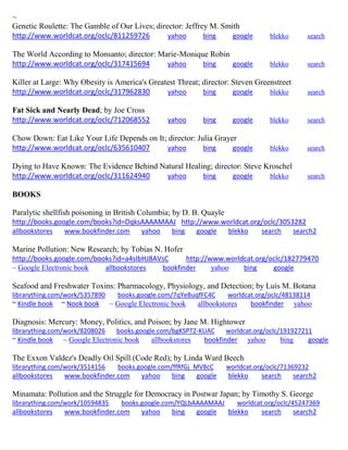 ~
Genetic Roulette: The Gamble of Our Lives; director: Jeffrey M. Smith
http://www.worldcat.org/oclc/811259726 yahoo bing google blekko search
The World According to Monsanto; director: Marie-Monique Robin
http://www.worldcat.org/oclc/317415694 yahoo bing google blekko search
Killer at Large: Why Obesity is America's Greatest Threat; director: Steven Greenstreet
http://www.worldcat.org/oclc/317962830 yahoo bing google blekko search
Fat Sick and Nearly Dead; by Joe Cross
http://www.worldcat.org/oclc/712068552 yahoo bing google blekko search
Chow Down: Eat Like Your Life Depends on It; director: Julia Grayer
http://www.worldcat.org/oclc/635610407 yahoo bing google blekko search
Dying to Have Known: The Evidence Behind Natural Healing; director: Steve Kroschel
http://www.worldcat.org/oclc/311624940 yahoo bing google blekko search
BOOKS
Paralytic shellfish poisoning in British Columbia; by D. B. Quayle
http://books.google.com/books?id=DqksAAAAMAAJ http://www.worldcat.org/oclc/3053282
allbookstores www.bookfinder.com yahoo bing google blekko search search2
Marine Pollution: New Research; by Tobias N. Hofer
http://books.google.com/books?id=a4sIbHJ8AVsC http://www.worldcat.org/oclc/182779470
~ Google Electronic book allbookstores bookfinder yahoo bing google
Seafood and Freshwater Toxins: Pharmacology, Physiology, and Detection; by Luis M. Botana
librarything.com/work/5357890 books.google.com/7qYeBuqfFC4C worldcat.org/oclc/48138114
~ Kindle book ~ Nook book ~ Google Electronic book allbookstores bookfinder yahoo
Diagnosis: Mercury: Money, Politics, and Poison; by Jane M. Hightower
librarything.com/work/8208026 books.google.com/bgKSPTZ-KUAC worldcat.org/oclc/191927211
~ Kindle book ~ Google Electronic book allbookstores bookfinder yahoo bing google
The Exxon Valdez's Deadly Oil Spill (Code Red); by Linda Ward Beech
librarything.com/work/3514156 books.google.com/ffRfGj_MV8cC worldcat.org/oclc/71369232
allbookstores www.bookfinder.com yahoo bing google blekko search search2
Minamata: Pollution and the Struggle for Democracy in Postwar Japan; by Timothy S. George
librarything.com/work/10594835 books.google.com/YQLbAAAAMAAJ worldcat.org/oclc/45247369
allbookstores www.bookfinder.com yahoo bing google blekko search search2
 