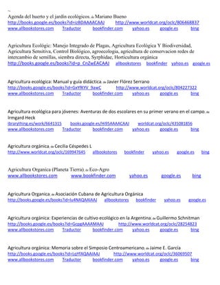 ~
Agenda del huerto y el jardín ecológicos; de Mariano Bueno
http://books.google.es/books?id=izBDAAAACAAJ http://www.worldcat.org/oclc/806468837
www.allbookstores.com Traductor bookfinder.com yahoo.es google.es bing
Agricultura Ecológic: Manejo Integrado de Plagas, Agricultura Ecológica Y Biodiversidad,
Agricultura Sensitiva, Control Biológico, agroecologia, agricultura de conservacion redes de
intercambio de semillas, siembra directa, Syrphidae, Horticultura orgánica
http://books.google.es/books?id=p_CnZwEACAAJ allbookstores bookfinder yahoo.es google.es
Agricultura ecológica: Manual y guía didáctica; de Javier Flórez Serrano
http://books.google.es/books?id=GxYfKYV_9awC http://www.worldcat.org/oclc/804227322
www.allbookstores.com Traductor bookfinder.com yahoo.es google.es bing
Agricultura ecológica para jóvenes: Aventuras de dos escolares en su primer verano en el campo; de
Irmgard Heck
ibrarything.es/work/6641315 books.google.es/Hi95AAAACAAJ worldcat.org/oclc/435081856
www.allbookstores.com Traductor bookfinder.com yahoo.es google.es bing
; de
http://www.worldcat.org/oclc/169947645 allbookstores bookfinder yahoo.es google.es bing
Agricultura Organica (Planeta Tierra); de Eco-Agro
www.allbookstores.com www.bookfinder.com yahoo.es google.es bing
Agricultura Organica; de Asociación Cubana de Agricultura Orgánica
http://books.google.es/books?id=lu4NAQAAIAAJ allbookstores bookfinder yahoo.es google.es
Agricultura orgánica: Experiencias de cultivo ecológico en la Argentina; de Guillermo Schnitman
http://books.google.es/books?id=GcpgAAAAMAAJ http://www.worldcat.org/oclc/28254823
www.allbookstores.com Traductor bookfinder.com yahoo.es google.es bing
Agricultura orgánica: Memoria sobre el Simposio Centroamericano; de Jaime E. García
http://books.google.es/books?id=LqYfAQAAIAAJ http://www.worldcat.org/oclc/36069507
www.allbookstores.com Traductor bookfinder.com yahoo.es google.es bing
 