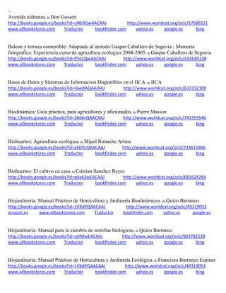 ~
Avenida alabanza; de Don Gossett
http://books.google.es/books?id=uNb9GwAACAAJ http://www.worldcat.org/oclc/17689221
www.allbookstores.com Traductor bookfinder.com yahoo.es google.es bing
Balcon y terraza comestible: Adaptado al metodo Gaspar Caballero de Segovia : Memoria
fotografica: Experiencia curso de agricultura ecologica 2004-2005; de Gaspar Caballero de Segovia
http://books.google.es/books?id=9Yo1QwAACAAJ http://www.worldcat.org/oclc/433640138
www.allbookstores.com Traductor bookfinder.com yahoo.es google.es bing
Bases de Datos y Sistemas de Informacion Disponibles en el IICA; de IICA
http://books.google.es/books?id=rSwOAQAAIAAJ http://www.worldcat.org/oclc/633132100
www.allbookstores.com Traductor bookfinder.com yahoo.es google.es bing
Biodinámica: Guía práctica, para agricultores y aficionados; de Pierre Masson
http://books.google.es/books?id=3666cQAACAAJ http://www.worldcat.org/oclc/743393546
www.allbookstores.com Traductor bookfinder.com yahoo.es google.es bing
Biohuertos: Agricultura ecológica; de Mijail Rimache Artica
http://books.google.es/books?id=akDVcQAACAAJ http://www.worldcat.org/oclc/733615966
www.allbookstores.com Traductor bookfinder.com yahoo.es google.es bing
Biohuertos: El cultivo en casa; de Cristian Sanchez Reyes
http://books.google.es/books?id=q4aKZwEACAAJ http://www.worldcat.org/oclc/681624284
www.allbookstores.com Traductor bookfinder.com yahoo.es google.es bing
Biojardinería: Manual Práctico de Horticultura y Jardinería Biodinámicos; de Quico Barranco
http://books.google.es/books?id=1VXdPQAACAAJ http://www.worldcat.org/oclc/49319053
amazon.es www.allbookstores.com Traductor bookfinder.com yahoo.es google.es
Biojardineria: Manual para la siembra de semillas biologicas; de Quico Barranco
http://books.google.es/books?id=szliMwEACAAJ http://www.worldcat.org/oclc/803782528
www.allbookstores.com Traductor bookfinder.com yahoo.es google.es bing
Biojardinería: Manual Práctico de Horticultura y Jardinería Ecológica; de Francisco Barranco Espinar
http://books.google.es/books?id=1VXdPQAACAAJ http://www.worldcat.org/oclc/49319053
www.allbookstores.com Traductor bookfinder.com yahoo.es google.es bing
 