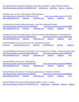 ~
Conceptos básicos de gestión ambiental y desarrollo sustentable; de Arturo Sánchez Gándara
http://books.google.es/books?id=L8v8CRDFm-oC allbookstores bookfinder yahoo.es google.es
Confiado como un le n; de Don Gossett; Shily Kjellgreen
http://books.google.es/books?id=7CnOAAAACAAJ http://www.worldcat.org/oclc/13522356
www.allbookstores.com Traductor bookfinder.com yahoo.es google.es bing
Conservación del medio ambiente peruano; de José Félix Aparcana Pisconte
http://books.google.es/books?id=FDN_AAAAMAAJ http://www.worldcat.org/oclc/50198906
www.allbookstores.com Traductor bookfinder.com yahoo.es google.es bing
Construcción de un invernadero para el cultivo de forraje verde hidropónico en Quintanavides
http://books.google.es/books?id=XfP8cQAACAAJ http://www.worldcat.org/oclc/628421338
www.allbookstores.com Traductor bookfinder.com yahoo.es google.es bing
Control Biológico de Arvenses En El Cult; de Hernández Enriquez
amazon.es www.allbookstores.com Traductor bookfinder.com yahoo.es google.es
Control Biológico de Fusarium Oxysporum F. Sp. Lycopersici en Tomate; de Altuna Gonzalez Gled
http://books.google.es/books?id=WyGvmQEACAAJ http://www.worldcat.org/oclc/834604014
www.allbookstores.com Traductor bookfinder.com yahoo.es google.es bing
Control biológico de insectos; de Paul Hanson
http://books.google.es/books?id=NtzQPP6ntXkC http://www.worldcat.org/oclc/124066075
www.allbookstores.com Traductor bookfinder.com yahoo.es google.es bing
Control biológico de insectos: Un enfoque agroecológico; de Clara Ines Nicholls
http://books.google.es/books?id=LPwcidQx3TkC http://www.worldcat.org/oclc/436869422
www.allbookstores.com Traductor bookfinder.com yahoo.es google.es bing
Control biológico de la mosca blanca Bemisia tabaci; de Luis L. Vazquez
http://books.google.es/books?id=iAWI8F0iU1oC allbookstores bookfinder yahoo.es google.es
 