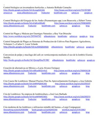 ~
Control biologico en invernaderos horticolas; de Antonio Robledo Camacho
http://books.google.es/books?id=4LszygAACAAJ http://www.worldcat.org/oclc/755707389
amazon.es www.allbookstores.com Traductor bookfinder.com yahoo.es google.es
Control Biologico del Gorgojo de los Andes (Premnotrypes spp.) con Beauveria; de Hebert Torres
http://books.google.es/books?id=eFqBUelB9o8C http://www.worldcat.org/oclc/709836899
www.allbookstores.com Traductor bookfinder.com yahoo.es google.es bing
Control de Plagas y Malezas por Enemigos Naturales; de Roy Van Driesche
http://www.worldcat.org/oclc/205944702 allbookstores bookfinder yahoo.es google.es bing
Control Integrado de Plagas en Sistemas de Produccion de Cultivos Para Pequenos Agricultores,
Volumen 2; de Carlos U. Leon Velarde
http://books.google.es/books?id=euIOAQAAIAAJ allbookstores bookfinder yahoo.es google.es
Conversion de pulpa y mucilago del cafe en vermicomposta mediante el uso de la lombriz Eisenia
foetida;
http://books.google.es/books?id=QcmpISns5UMC allbookstores bookfinder yahoo.es google.es
Creación de alternativas en México; de Lucía Alvarez Enríquez
http://books.google.es/books?id=ndRowM32mhcC http://www.worldcat.org/oclc/760456138
www.allbookstores.com Traductor bookfinder.com yahoo.es google.es bing
Cria Casera De Lombrices: Manual Practico Para Su Aprovechamiento Ecologico; de Jose Gabetta
http://books.google.es/books?id=2vMHPQAACAAJ http://www.worldcat.org/oclc/62293537
www.allbookstores.com Traductor bookfinder.com yahoo.es google.es bing
Cria de Lombrices: Su empresa de lombricultura; de José Luis Barbado
http://books.google.es/books?id=fccwMYM4CWEC http://www.worldcat.org/oclc/166290273
www.allbookstores.com Traductor bookfinder.com yahoo.es google.es bing
Cria moderna de las lombrices y utilizacion rentable del humus; de Luigi Compagnoni
librarything.es/work/4583086 books.google.es/rjaiAQAACAAJ worldcat.org/oclc/57672863
www.allbookstores.com Traductor bookfinder.com yahoo.es google.es bing
 