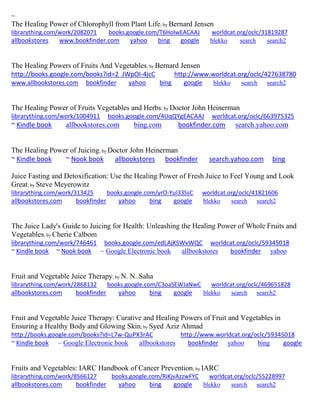 ~
The Healing Power of Chlorophyll from Plant Life; by Bernard Jensen
librarything.com/work/2082071 books.google.com/T6HolwEACAAJ worldcat.org/oclc/31819287
allbookstores www.bookfinder.com yahoo bing google blekko search search2
The Healing Powers of Fruits And Vegetables; by Bernard Jensen
http://books.google.com/books?id=2_JWpOI-4jcC http://www.worldcat.org/oclc/427638780
www.allbookstores.com bookfinder yahoo bing google blekko search search2
The Healing Power of Fruits Vegetables and Herbs; by Doctor John Heinerman
librarything.com/work/1004911 books.google.com/4UqQYgEACAAJ worldcat.org/oclc/663975325
~ Kindle book allbookstores.com bing.com bookfinder.com search.yahoo.com
The Healing Power of Juicing; by Doctor John Heinerman
~ Kindle book ~ Nook book allbookstores bookfinder search.yahoo.com bing
Juice Fasting and Detoxification: Use the Healing Power of Fresh Juice to Feel Young and Look
Great; by Steve Meyerowitz
librarything.com/work/313425 books.google.com/yrO-YuI33SsC worldcat.org/oclc/41821606
allbookstores.com bookfinder yahoo bing google blekko search search2
The Juice Lady's Guide to Juicing for Health: Unleashing the Healing Power of Whole Fruits and
Vegetables; by Cherie Calbom
librarything.com/work/746461 books.google.com/edLAjKSWvWQC worldcat.org/oclc/59345018
~ Kindle book ~ Nook book ~ Google Electronic book allbookstores bookfinder yahoo
Fruit and Vegetable Juice Therapy; by N. N. Saha
librarything.com/work/2868132 books.google.com/C3oaSEWJaNwC worldcat.org/oclc/469651828
allbookstores.com bookfinder yahoo bing google blekko search search2
Fruit and Vegetable Juice Therapy: Curative and Healing Powers of Fruit and Vegetables in
Ensuring a Healthy Body and Glowing Skin; by Syed Aziz Ahmad
http://books.google.com/books?id=L7w-QuPX3rAC http://www.worldcat.org/oclc/59345018
~ Kindle book ~ Google Electronic book allbookstores bookfinder yahoo bing google
Fruits and Vegetables: IARC Handbook of Cancer Prevention; by IARC
librarything.com/work/8566127 books.google.com/RiKjvAzzwFYC worldcat.org/oclc/55228997
allbookstores.com bookfinder yahoo bing google blekko search search2
 
