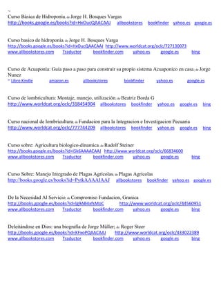 ~
Curso Básica de Hidroponía; de Jorge H. Bosques Vargas
http://books.google.es/books?id=HxOucQAACAAJ allbookstores bookfinder yahoo.es google.es
Curso basico de hidroponia; de Jorge H. Bosques Varga
http://books.google.es/books?id=HxOucQAACAAJ http://www.worldcat.org/oclc/727130073
www.allbookstores.com Traductor bookfinder.com yahoo.es google.es bing
Curso de Acuaponía: Guía paso a paso para construir su propio sistema Acuaponico en casa; de Jorge
Nunez
~ Libro Kindle amazon.es allbookstores bookfinder yahoo.es google.es
Curso de lombricultura: Montaje, manejo, utilizaci n; de Beatriz Borda G
http://www.worldcat.org/oclc/318454904 allbookstores bookfinder yahoo.es google.es bing
Curso nacional de lombricultura; de Fundacion para la Integracion e Investigacion Pecuaria
http://www.worldcat.org/oclc/777744209 allbookstores bookfinder yahoo.es google.es bing
Curso sobre: Agricultura biologico-dinamica; de Rudolf Steiner
http://books.google.es/books?id=I5k6AAAACAAJ http://www.worldcat.org/oclc/66834600
www.allbookstores.com Traductor bookfinder.com yahoo.es google.es bing
Curso Sobre: Manejo Integrado de Plagas Agricolas; de Plagas Agricolas
http://books.google.es/books?id=PytkAAAAIAAJ allbookstores bookfinder yahoo.es google.es
De la Necesidad Al Servicio; de Compromiso Fundacion, Granica
http://books.google.es/books?id=lg9AB4xfsMoC http://www.worldcat.org/oclc/44560951
www.allbookstores.com Traductor bookfinder.com yahoo.es google.es bing
Deleit ndose en Dios: una biograf a de Jorge M ller de Roger Steer
http://books.google.es/books?id=KFxoPQAACAAJ http://www.worldcat.org/oclc/433022389
www.allbookstores.com Traductor bookfinder.com yahoo.es google.es bing
 