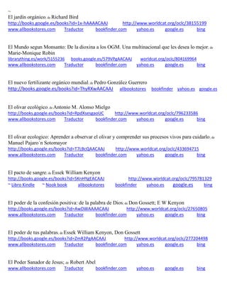 ~
El jard n org nico; de Richard Bird
http://books.google.es/books?id=1x-hAAAACAAJ http://www.worldcat.org/oclc/38155199
www.allbookstores.com Traductor bookfinder.com yahoo.es google.es bing
El Mundo segun Monsanto: De la dioxina a los OGM. Una multinacional que les desea lo mejor; de
Marie-Monique Robin
librarything.es/work/5155236 books.google.es/579VPgAACAAJ worldcat.org/oclc/804169964
www.allbookstores.com Traductor bookfinder.com yahoo.es google.es bing
El nuevo fertilizante org nico mundial; de Pedro González Guerrero
http://books.google.es/books?id=ThyRXwAACAAJ allbookstores bookfinder yahoo.es google.es
El olivar ecológico; de Antonio M. Alonso Mielgo
http://books.google.es/books?id=RpdXsesgaoUC http://www.worldcat.org/oclc/796233586
www.allbookstores.com Traductor bookfinder.com yahoo.es google.es bing
El olivar ecologico: Aprender a observar el olivar y comprender sus procesos vivos para cuidarlo; de
Manuel Pajaro´n Sotomayor
http://books.google.es/books?id=T7LBcQAACAAJ http://www.worldcat.org/oclc/433694715
www.allbookstores.com Traductor bookfinder.com yahoo.es google.es bing
El pacto de sangre; de Essek William Kenyon
http://books.google.es/books?id=SKnHYgEACAAJ http://www.worldcat.org/oclc/795781329
~ Libro Kindle ~ Nook book allbookstores bookfinder yahoo.es google.es bing
El poder de la confesi n positiva: de la palabra de Dios; de Don Gossett; E W Kenyon
http://books.google.es/books?id=AwDWAAAACAAJ http://www.worldcat.org/oclc/27650805
www.allbookstores.com Traductor bookfinder.com yahoo.es google.es bing
El poder de tus palabras; de Essek William Kenyon, Don Gossett
http://books.google.es/books?id=ZmR2PgAACAAJ http://www.worldcat.org/oclc/277204498
www.allbookstores.com Traductor bookfinder.com yahoo.es google.es bing
El Poder Sanador de Jesus; de Robert Abel
www.allbookstores.com Traductor bookfinder.com yahoo.es google.es bing
 