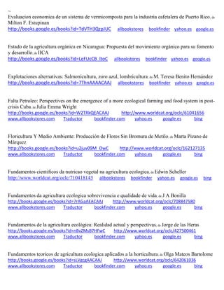 ~
Evaluacion economica de un sistema de vermicomposta para la industria cafetalera de Puerto Rico; de
Milton F. Estupinan
http://books.google.es/books?id=TdVTH3QzpJUC allbookstores bookfinder yahoo.es google.es
Estado de la agricultura orgánica en Nicaragua: Propuesta del movimiento orgánico para su fomento
y desarrollo; de IICA
http://books.google.es/books?id=LeFUcCB_ltoC allbookstores bookfinder yahoo.es google.es
Explotaciones alternativas: Salmonicultura, zoro azul, lombricultura; de M. Teresa Benito Hernández
http://books.google.es/books?id=7ThnAAAACAAJ allbookstores bookfinder yahoo.es google.es
Falta Petroleo: Perspectives on the emergence of a more ecological farming and food system in post-
crisis Cuba; de Julia Emma Wright
http://books.google.es/books?id=W2TRkQEACAAJ http://www.worldcat.org/oclc/61041656
www.allbookstores.com Traductor bookfinder.com yahoo.es google.es bing
Floricultura Y Medio Ambiente: Producción de Flores Sin Bromura de Metilo; de Marta Pizano de
Márquez
http://books.google.es/books?id=u2juv09M_OwC http://www.worldcat.org/oclc/162127135
www.allbookstores.com Traductor bookfinder.com yahoo.es google.es bing
Fundamentos cientificos da nutricao vegetal na agricultura ecologica; de Edwin Scheller
http://www.worldcat.org/oclc/710418143 allbookstores bookfinder yahoo.es google.es bing
Fundamentos da agricultura ecologica sobrevivencia e qualidade de vida; de J A Bonilla
http://books.google.es/books?id=7rAGaAEACAAJ http://www.worldcat.org/oclc/708847580
www.allbookstores.com Traductor bookfinder.com yahoo.es google.es bing
Fundamentos de la agricultura ecológica: Realidad actual y perspectivas; de Jorge de las Heras
http://books.google.es/books?id=nBvZMsB7HFwC http://www.worldcat.org/oclc/427500461
www.allbookstores.com Traductor bookfinder.com yahoo.es google.es bing
Fundamentos teoricos de agricultura ecologica aplicados a la horticultura; de Olga Mateos Bartolome
http://books.google.es/books?id=sLVgcgAACAAJ http://www.worldcat.org/oclc/642061036
www.allbookstores.com Traductor bookfinder.com yahoo.es google.es bing
 