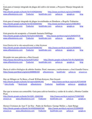 ~
Guía para el manejo integrado de plagas del cultivo de tomate; de Proyecto Manejo Integrado de
Plagas
http://books.google.es/books?id=FnIOAQAAIAAJ http://www.worldcat.org/oclc/24448863
www.allbookstores.com Traductor bookfinder.com yahoo.es google.es bing
Guía para el manejo integrado de plagas invertebradas en Honduras; de Rogelio Trabanino
http://books.google.es/books?id=QTJIAAAAYAAJ http://www.worldcat.org/oclc/43814872
www.allbookstores.com Traductor bookfinder.com yahoo.es google.es bing
Guia practica de acuaponia; de Fernando Sustaeta Zubillaga
http://books.google.es/books?id=EyHnmAEACAAJ http://www.worldcat.org/oclc/828247576
www.allbookstores.com Traductor bookfinder.com yahoo.es google.es bing
Guía Práctica de la vida autosuficiente; de John Seymour
http://books.google.esbooks?id=paUFAAAACAAJ http://www.worldcat.org/oclc/60584451
www.allbookstores.com Traductor bookfinder.com yahoo.es google.es bing
Há poder em suas palavras; de Don Gossett
http://www.librarything.es/work/8712652 http://books.google.es/books?id=rN-LPgAACAAJ
www.allbookstores.com Traductor bookfinder.com yahoo.es google.es bing
Hacia el cultivo biologico de arboles frutales: Peral, manzano y melocotonero; de Jos Guardia Esteve
http://www.worldcat.org/oclc/640006310 allbookstores bookfinder yahoo.es amazon.es
Hay un Milagro en Tu Boca; de Essek William Kenyon, Don Gossett
http://books.google.es/books?id=wgmoQAAACAAJ http://www.worldcat.org/oclc/457149598
~ Libro Kindle ~ Nook book allbookstores Traductor bookfinder yahoo.es google.es
Haz que tu terraza sea comestible: Guía para cultivar hortaliza y cuidar de la salud; de Montse Catalán
Picas
http://books.google.es/books?id=Q3G_cQAACAAJ http://www.worldcat.org/oclc/733667602
amazon.es www.allbookstores.com Traductor bookfinder.com yahoo.es google.es
Heroes Cristianos de Ayer Y de Hoy - Padre de Herfanos: George Muller; de Janet Benge
http://books.google.es/books?id=Kh6DAAAACAAJ http://www.worldcat.org/oclc/153994939
amazon.es www.allbookstores.com Traductor bookfinder.com yahoo.es google.es
 