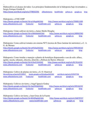 ~
Hidrocultivos al alcance de todos: Los principios fundamentales de la hidroponia bajo invernadero; de
Sergio Enrique Giraldo R
http://www.worldcat.org/oclc/778032391 allbookstores bookfinder yahoo.es google.es bing
Hidroponia; de UNICAMP
http://books.google.es/books?id=yLVXygAACAAJ http://www.worldcat.org/oclc/709851589
www.allbookstores.com Traductor bookfinder.com yahoo.es google.es bing
Hidroponia: Cómo cultivar sin tierra; de James Sholto Douglas
http://books.google.es/books?id=v5WKAAAACAAJ http://www.worldcat.org/oclc/48962585
www.allbookstores.com Traductor bookfinder.com yahoo.es google.es bing
Hidroponia: Como cultivar tomates em sistema NFT (tecnica do fluxo laminar de nutrientes); de C. A.
G. de Moraes
http://books.google.es/books?id=o4TJZwEACAAJ http://www.worldcat.org/oclc/709530510
www.allbookstores.com Traductor bookfinder.com yahoo.es google.es bing
Hidroponia: Como instalar e manejar o plantio de hortali as dispensando o uso do solo: alface,
agri o, rucula, rabanete, chicoria, almeir o; de Robson de Barros Alberoni
http://books.google.es/books?id=hCXvE53h924C http://www.worldcat.org/oclc/817614192
www.allbookstores.com Traductor bookfinder.com yahoo.es google.es bing
Hidroponia: Cultivo de plantas sin tierra; de G. O. Huterwal
librarything.es/work/9720927 books.google.es/6Up4pwAACAAJ worldcat.org/oclc/22937736
www.allbookstores.com Traductor bookfinder.com yahoo.es google.es bing
Hidroponía: Cultivos sin tierra; de Angel Ignacio Godoy
http://books.google.es/books?id=2qUfAQAAIAAJ http://www.worldcat.org/oclc/49516232
www.allbookstores.com Traductor bookfinder.com yahoo.es google.es bing
Hidroponia: Cultivo sin tierra; de Juan Grass de la Fuente
http://books.google.es/books?id=BDHRtgAACAAJ http://www.worldcat.org/oclc/34879727
www.allbookstores.com www.bookfinder.com yahoo.es google.es bing
 