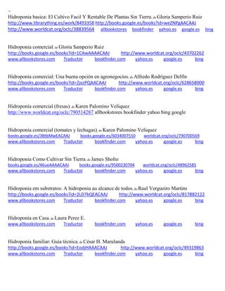 ~
Hidroponia basica: El Cultivo Facil Y Rentable De Plantas Sin Tierra; de Gloria Samperio Ruiz
http://www.librarything.es/work/8493358 http://books.google.es/books?id=weZNPgAACAAJ
http://www.worldcat.org/oclc/38839564 allbookstores bookfinder yahoo.es google.es bing
Hidroponia comercial; de Gloria Samperio Ruiz
http://books.google.es/books?id=1CAwAAAACAAJ http://www.worldcat.org/oclc/43702262
www.allbookstores.com Traductor bookfinder.com yahoo.es google.es bing
Hidroponía comercial: Una buena opción en agronegocios; de Alfredo Rodríguez Delfín
http://books.google.es/books?id=2jvzPQAACAAJ http://www.worldcat.org/oclc/628658000
www.allbookstores.com Traductor bookfinder.com yahoo.es google.es bing
Hidropon a comercial fresas ; de Karen Palomino Velsquez
http://www.worldcat.org/oclc/790514287 allbookstores bookfinder yahoo bing google
Hidroponía comercial (tomates y lechugas); de Karen Palomino Velsquez
books.google.es/3BtbMwEACAAJ books.google.es/6034007550 worldcat.org/oclc/790700569
www.allbookstores.com Traductor bookfinder.com yahoo.es google.es bing
Hidroponia Como Cultivar Sin Tierra; de James Sholto
books.google.es/46ueAAAACAAJ books.google.es/9500230704 worldcat.org/oclc/48962585
www.allbookstores.com Traductor bookfinder.com yahoo.es google.es bing
Hidroponia em substratos: A hidroponia ao alcance de todos; de Raul Vergueiro Martins
http://books.google.es/books?id=2LD7kQEACAAJ http://www.worldcat.org/oclc/817882122
www.allbookstores.com Traductor bookfinder.com yahoo.es google.es bing
Hidroponía en Casa; de Laura Perez E.
www.allbookstores.com Traductor bookfinder.com yahoo.es google.es bing
Hidroponía familiar: Guía técnica; de César H. Marulanda
http://books.google.es/books?id=EodjHAAACAAJ http://www.worldcat.org/oclc/49319863
www.allbookstores.com Traductor bookfinder.com yahoo.es google.es bing
 