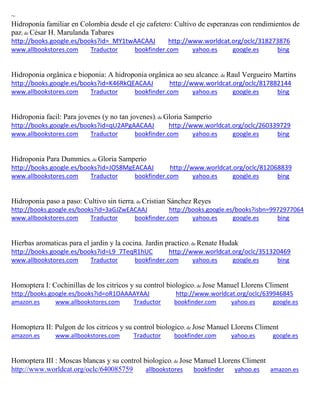 ~
Hidroponía familiar en Colombia desde el eje cafetero: Cultivo de esperanzas con rendimientos de
paz; de César H. Marulanda Tabares
http://books.google.es/books?id=_MY1twAACAAJ http://www.worldcat.org/oclc/318273876
www.allbookstores.com Traductor bookfinder.com yahoo.es google.es bing
Hidroponia orgânica e bioponia: A hidroponia orgânica ao seu alcance; de Raul Vergueiro Martins
http://books.google.es/books?id=K46RkQEACAAJ http://www.worldcat.org/oclc/817882144
www.allbookstores.com Traductor bookfinder.com yahoo.es google.es bing
Hidroponia facil: Para jovenes (y no tan jovenes); de Gloria Samperio
http://books.google.es/books?id=qU2APgAACAAJ http://www.worldcat.org/oclc/260339729
www.allbookstores.com Traductor bookfinder.com yahoo.es google.es bing
Hidroponia Para Dummies; de Gloria Samperio
http://books.google.es/books?id=JOS8MgEACAAJ http://www.worldcat.org/oclc/812068839
www.allbookstores.com Traductor bookfinder.com yahoo.es google.es bing
Hidroponia paso a paso: Cultivo sin tierra; de Cristian Sánchez Reyes
http://books.google.es/books?id=3aGJZwEACAAJ http://books.google.es/books?isbn=9972977064
www.allbookstores.com Traductor bookfinder.com yahoo.es google.es bing
Hierbas aromaticas para el jardin y la cocina. Jardin practico; de Renate Hudak
http://books.google.es/books?id=L9_7TeqR1hUC http://www.worldcat.org/oclc/351320469
www.allbookstores.com Traductor bookfinder.com yahoo.es google.es bing
Homoptera I: Cochinillas de los citricos y su control biologico; de Jose Manuel Llorens Climent
http://books.google.es/books?id=oR1OAAAAYAAJ http://www.worldcat.org/oclc/639946845
amazon.es www.allbookstores.com Traductor bookfinder.com yahoo.es google.es
Homoptera II: Pulgon de los citricos y su control biologico; de Jose Manuel Llorens Climent
amazon.es www.allbookstores.com Traductor bookfinder.com yahoo.es google.es
Homoptera III : Moscas blancas y su control biologico; de Jose Manuel Llorens Climent
http://www.worldcat.org/oclc/640085759 allbookstores bookfinder yahoo.es amazon.es
 