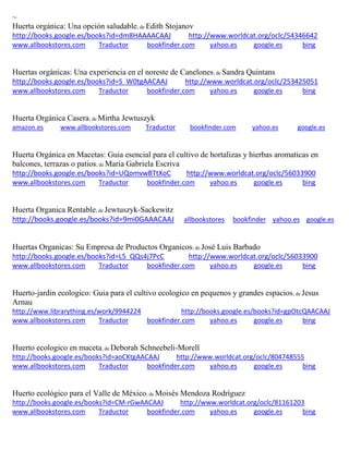 ~
Huerta org nica: Una opci n saludable; de Edith Stojanov
http://books.google.es/books?id=dm8HAAAACAAJ http://www.worldcat.org/oclc/54346642
www.allbookstores.com Traductor bookfinder.com yahoo.es google.es bing
Huertas org nicas: Una experiencia en el noreste de Canelones; de Sandra Quintans
http://books.google.es/books?id=S_W0tgAACAAJ http://www.worldcat.org/oclc/253425051
www.allbookstores.com Traductor bookfinder.com yahoo.es google.es bing
Huerta Orgánica Casera; de Mirtha Jewtuszyk
amazon.es www.allbookstores.com Traductor bookfinder.com yahoo.es google.es
Huerta Orgánica en Macetas: Guia esencial para el cultivo de hortalizas y hierbas aromaticas en
balcones, terrazas o patios; de Maria Gabriela Escriva
http://books.google.es/books?id=UQomvwBTtXoC http://www.worldcat.org/oclc/56033900
www.allbookstores.com Traductor bookfinder.com yahoo.es google.es bing
Huerta Organica Rentable; de Jewtuszyk-Sackewitz
http://books.google.es/books?id=9mi0GAAACAAJ allbookstores bookfinder yahoo.es google.es
Huertas Organicas: Su Empresa de Productos Organicos; de José Luis Barbado
http://books.google.es/books?id=L5_QQs4j7PcC http://www.worldcat.org/oclc/56033900
www.allbookstores.com Traductor bookfinder.com yahoo.es google.es bing
Huerto-jardin ecologico: Guia para el cultivo ecologico en pequenos y grandes espacios; de Jesus
Arnau
http://www.librarything.es/work/9944224 http://books.google.es/books?id=gpOtcQAACAAJ
www.allbookstores.com Traductor bookfinder.com yahoo.es google.es bing
Huerto ecologico en maceta; de Deborah Schneebeli-Morell
http://books.google.es/books?id=aoCKtgAACAAJ http://www.worldcat.org/oclc/804748555
www.allbookstores.com Traductor bookfinder.com yahoo.es google.es bing
Huerto ecológico para el Valle de México; de Moisés Mendoza Rodríguez
http://books.google.es/books?id=CM-rGwAACAAJ http://www.worldcat.org/oclc/81161203
www.allbookstores.com Traductor bookfinder.com yahoo.es google.es bing
 