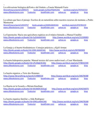 ~
La coltivazione biologica dell'orto e del frutteto; de Fausta Mainardi Fazio
librarything.es/work/12899275 books.google.es/GEprPQAACAAJ worldcat.org/oclc/797433723
www.allbookstores.com Traductor bookfinder.com yahoo.es google.es bing
La cultura que hace el paisaje: Escritos de un naturalista sobre nuestros recursos de montana; de Pedro
Montserrat
librarything.es/work/12019757 books.google.es/ikW0cQAACAAJ worldcat.org/oclc/476782159
www.allbookstores.com Traductor bookfinder.com yahoo.es google.es bing
La Esperanzita: Hacia una agricultura orgánica en el trópico húmedo; de Manuel Fandiño
http://books.google.es/books?id=5yZIAAAAYAAJ http://www.worldcat.org/oclc/51599003
www.allbookstores.com Traductor bookfinder.com yahoo.es google.es bing
La Granja y el huerto biodinámicos: Consejos prácticos; de Kjell Arman
http://books.google.es/books?id=1DM-AAAACAAJ http://www.worldcat.org/oclc/807800909
www.allbookstores.com Traductor bookfinder.com yahoo.es google.es bing
La huerta hidroponica popular: Manual tecnico del curso audiovisual; de Cesar Marulanda
http://books.google.es/books?id=cPLJMgEACAAJ http://www.worldcat.org/oclc/778032394
www.allbookstores.com Traductor bookfinder.com yahoo.es google.es bing
La huerta organica; de Terre des Hommes
http://www.librarything.es/work/11988554 http://www.worldcat.org/oclc/34678188
www.allbookstores.com Traductor bookfinder.com yahoo.es google.es bing
La Huerta en la Escuela; de Miriam Kaufman
http://books.google.es/books?id=Ws9dOF2D2cgC http://www.worldcat.org/oclc/434256075
www.allbookstores.com Traductor bookfinder.com yahoo.es google.es bing
La huerta organica familiar; de Alda Rodríguez
http://books.google.es/books?id=GfKGuAAACAAJ http://www.worldcat.org/oclc/34678188
www.allbookstores.com Traductor bookfinder.com yahoo.es google.es bing
 