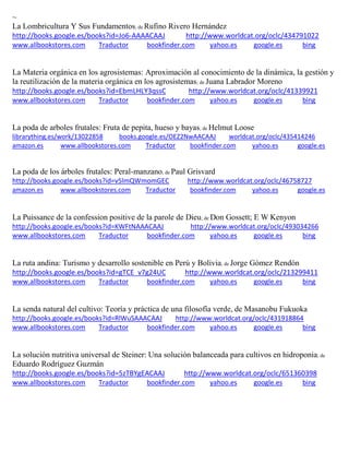 ~
La Lombricultura Y Sus Fundamentos; de Rufino Rivero Hernández
http://books.google.es/books?id=Jo6-AAAACAAJ http://www.worldcat.org/oclc/434791022
www.allbookstores.com Traductor bookfinder.com yahoo.es google.es bing
La Materia orgánica en los agrosistemas: Aproximación al conocimiento de la dinámica, la gestión y
la reutilización de la materia orgánica en los agrosistemas; de Juana Labrador Moreno
http://books.google.es/books?id=EbmLHLY3qssC http://www.worldcat.org/oclc/41339921
www.allbookstores.com Traductor bookfinder.com yahoo.es google.es bing
La poda de arboles frutales: Fruta de pepita, hueso y bayas; de Helmut Loose
librarything.es/work/13022858 books.google.es/OEZ2NwAACAAJ worldcat.org/oclc/435414246
amazon.es www.allbookstores.com Traductor bookfinder.com yahoo.es google.es
La poda de los árboles frutales: Peral-manzano; de Paul Grisvard
http://books.google.es/books?id=v5lmQWmomGEC http://www.worldcat.org/oclc/46758727
amazon.es www.allbookstores.com Traductor bookfinder.com yahoo.es google.es
La Puissance de la confession positive de la parole de Dieu; de Don Gossett; E W Kenyon
http://books.google.es/books?id=KWFtNAAACAAJ http://www.worldcat.org/oclc/493034266
www.allbookstores.com Traductor bookfinder.com yahoo.es google.es bing
La ruta andina: Turismo y desarrollo sostenible en Perú y Bolivia; de Jorge Gómez Rendón
http://books.google.es/books?id=gTCE_v7g24UC http://www.worldcat.org/oclc/213299411
www.allbookstores.com Traductor bookfinder.com yahoo.es google.es bing
La senda natural del cultivo: Teoría y práctica de una filosofía verde, de Masanobu Fukuoka
http://books.google.es/books?id=RlWuSAAACAAJ http://www.worldcat.org/oclc/431918864
www.allbookstores.com Traductor bookfinder.com yahoo.es google.es bing
La solución nutritiva universal de Steiner: Una solución balanceada para cultivos en hidroponia; de
Eduardo Rodríguez Guzmán
http://books.google.es/books?id=5zTBYgEACAAJ http://www.worldcat.org/oclc/651360398
www.allbookstores.com Traductor bookfinder.com yahoo.es google.es bing
 
