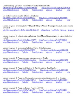 ~
Lombricultura y agricultura sustentable; de Claudia Mart nez Cerdas
http://books.google.es/books?id=3n9bAwAACAAJ http://www.worldcat.org/oclc/76045936
www.allbookstores.com Traductor bookfinder.com yahoo.es google.es bing
Los cuidados naturales de los árboles; de Eric Petiot
http://books.google.es/books?id=iTK4cQAACAAJ http://www.worldcat.org/oclc/733568292
www.allbookstores.com Traductor bookfinder.com yahoo.es google.es bing
Manejo Integrado D Infermedades Y Plagas Del Frijol: Manual de Campo Para Su Reconocimiento
Y Control
http://books.google.es/books?id=oSzVPdwQXbgC allbookstores bookfinder yahoo.es google.es
Manejo integrado de enfermedades y plagas del frijol: Manual de campo para su reconocimiento y
control
http://books.google.es/books?id=HcZUMwEACAAJ http://www.worldcat.org/oclc/777060629
www.allbookstores.com Traductor bookfinder.com yahoo.es google.es bing
Manejo integrado de la mosca de la fruta; de Martin Aluja Schuneman
http://books.google.es/books?id=fd18OgAACAAJ http://www.worldcat.org/oclc/62113250
www.allbookstores.com Traductor bookfinder.com yahoo.es google.es bing
Manejo Integrado de Plagas: Avances technicos; de Jorge Toledo
http://books.google.es/books?id=BOUOAQAAIAAJ http://www.worldcat.org/oclc/276337240
www.allbookstores.com Traductor bookfinder.com yahoo.es google.es bing
Manejo Integrado de Plagas en El Cultivo de Repollo; de Jorge Díaz Blandón
http://books.google.es/books?id=PdUOAQAAIAAJ http://www.worldcat.org/oclc/51020615
www.allbookstores.com Traductor bookfinder.com yahoo.es google.es bing
Manejo Integrado de Plagas en Mesoamerica: Aportes conceptuales; de Joseph L. Saunders
http://books.google.es/books?id=KodQy9KL6PoC http://www.worldcat.org/oclc/252231000
www.allbookstores.com Traductor bookfinder.com yahoo.es google.es bing
Manejo Integrado de Plagas en Tomate Fase iii; de CATIE
http://books.google.es/books?id=2RgPAQAAIAAJ http://www.worldcat.org/oclc/709512606
www.allbookstores.com Traductor bookfinder.com yahoo.es google.es bing
 