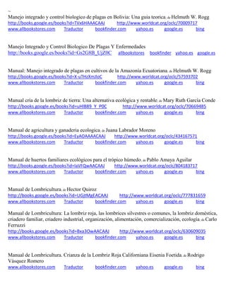 ~
Manejo integrado y control biologico de plagas en Bolivia: Una guia teorica; de Helmuth W. Rogg
http://books.google.es/books?id=TVx6HAAACAAJ http://www.worldcat.org/oclc/70009717
www.allbookstores.com Traductor bookfinder.com yahoo.es google.es bing
Manejo Integrado y Control Biologico De Plagas Y Enfermedades
http://books.google.es/books?id=Gs2G8B_UjZ0C allbookstores bookfinder yahoo.es google.es
Manual: Manejo integrado de plagas en cultivos de la Amazonía Ecuatoriana; de Helmuth W. Rogg
http://books.google.es/books?id=X-uTHzXmJloC http://www.worldcat.org/oclc/57593702
www.allbookstores.com Traductor bookfinder.com yahoo.es google.es bing
Manual cría de la lombriz de tierra: Una alternativa ecológica y rentable; de Mary Ruth García Conde
http://books.google.es/books?id=uHlB89_Y_P0C http://www.worldcat.org/oclc/70669485
www.allbookstores.com Traductor bookfinder.com yahoo.es google.es bing
Manual de agricultura y ganaderia ecologica; de Juana Labrador Moreno
http://books.google.es/books?id=EyAOAAAACAAJ http://www.worldcat.org/oclc/434167571
www.allbookstores.com Traductor bookfinder.com yahoo.es google.es bing
Manual de huertos familiares ecológicos para el trópico húmedo; de Pablo Amaya Aguilar
http://books.google.es/books?id=IaVFQwAACAAJ http://www.worldcat.org/oclc/804183717
www.allbookstores.com Traductor bookfinder.com yahoo.es google.es bing
Manual de Lombricultura; de Hector Quiroz
http://books.google.es/books?id=UGjtMgEACAAJ http://www.worldcat.org/oclc/777831659
www.allbookstores.com Traductor bookfinder.com yahoo.es google.es bing
Manual de Lombricultura: La lombriz roja, las lombrices silvestres o comunes, la lombriz dom stica,
criadero familiar, criadero industrial, organizaci n, alimentaci n, comercializaci n, ecolog a; de Carlo
Ferruzzi
http://books.google.es/books?id=Bxa3OwAACAAJ http://www.worldcat.org/oclc/630609035
www.allbookstores.com Traductor bookfinder.com yahoo.es google.es bing
Manual de Lombricultura. Crianza de la Lombriz Roja Californiana Eisenia Foetida; de Rodrigo
Vásquez Romero
www.allbookstores.com Traductor bookfinder.com yahoo.es google.es bing
 