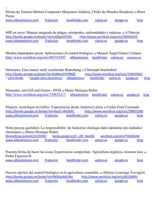 ~
Minna-de Tamesu Mimizu Conposuto Manyuaru: Gakkou, Chiiki-de Manabu Risaikuru; de Binet
Payne
www.allbookstores.com Traductor bookfinder.com yahoo.es google.es bing
MIP en arroz: Manejo integrado de plagas, artrópodos, enfermedades y malezas; de A Pantoja
http://books.google.es/books?id=CyQVgn5EYi0C http://www.worldcat.org/oclc/708504321
www.allbookstores.com Traductor bookfinder.com yahoo.es google.es bing
Modelo depredador-presa: Aplicaciones al control biológico; de Manuel Ángel Gámez Cámara
http://www.worldcat.org/oclc/807318397 allbookstores bookfinder yahoo.es amazon.es
Monsanto: Eine immer mehr wachsende Bedrohung; de Christoph Staufenbiel
http://books.google.es/books?id=AGMevHYAfMQC http://www.worldcat.org/oclc/724429665
~ Libro Kindle ~ Google Libro electrónico allbookstores bookfinder yahoo.es google.es bing
Monsanto, mit Gift und Genen - DVD; de Marie-Monique Robin
http://www.worldcat.org/oclc/729831217 allbookstores bookfinder yahoo.es google.es bing
Mujeres, tecnólogas invisibles: Experiencias desde América Latina; de Carlos Frías Coronado
http://books.google.es/books?id=XycGi-WGIkAC http://www.worldcat.org/oclc/38855280
www.allbookstores.com Traductor bookfinder.com yahoo.es google.es bing
Notre poison quotidien: La responsabilite´ de lindustrie chimique dans lepidemie des maladies
chroniques; de Marie-Monique Robin
librarything.es/work/12192967 books.google.es/lt_c2O_dwdQC worldcat.org/oclc/758368266
www.allbookstores.com Traductor bookfinder.com yahoo.es google.es bing
Nuestra forma de hacer las cosas Experiencias campesinas: Agricultura orgánica, recursos loca; de
Pedro Figueroa B
www.allbookstores.com Traductor bookfinder.com yahoo.es google.es bing
Nuevos aportes del control biológico en la agricultura sostenible; de Alfonso Lizarraga Travaglini
http://books.google.es/books?id=PIXSGwAACAAJ http://www.worldcat.org/oclc/66528895
www.allbookstores.com Traductor bookfinder.com yahoo.es google.es bing
 